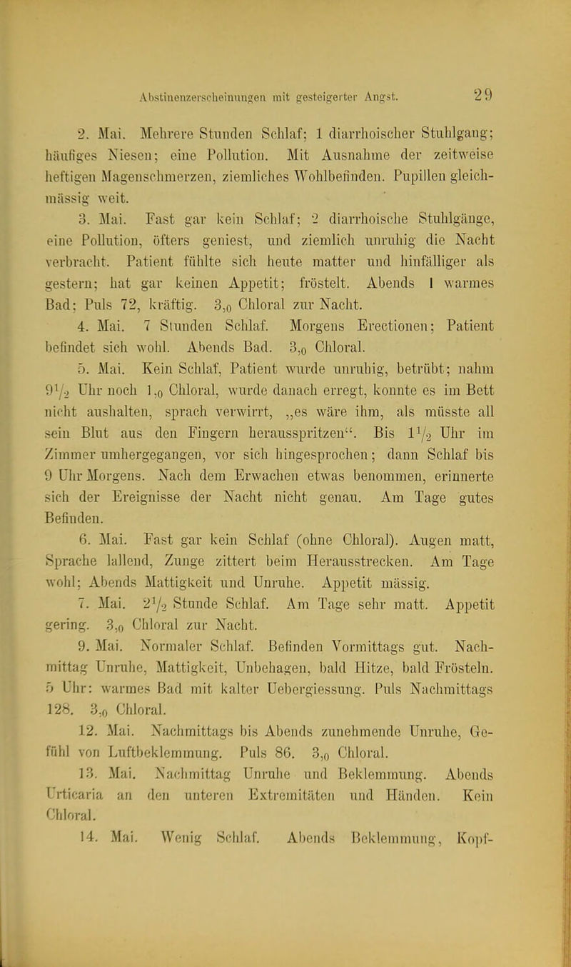 Abstinenzerscheimino[en mit gesteigerter Angst. 2. Mai. Mehrere Stunden Schlaf; 1 diarrhoischer Stuhlgang; häufiges Niesen; eine Pollution. Mit Ausnahme der zeitweise heftigen Magenschmerzen, ziemliches Wohlbefinden. Pupillen gleich- massig weit. 3. Mai. Fast gar kein Schlaf; 2 diarrhoische Stuhlgänge, eine Pollution, öfters geniest, und ziemlich unruhig die Nacht verbracht. Patient fühlte sich heute matter mu\ hinfälliger als gestern; hat gar keinen Appetit; fröstelt. Abends I warmes Bad: Puls 72, kräftig. 3,o Chloral zur Nacht. 4. Mai. 7 Stunden Schlaf. Morgens Erectionen; Patient befindet sich wohl. Abends Bad. 3,o Chloral. 5. Mai. Kein Schlaf, Patient wurde unruhig, betrübt; nahm Uhr noch l,o Chloral, wurde danach erregt, konnte es im Bett nicht aushalten, sprach verwirrt, „es wäre ihm, als müsste all sein Blut aus den Fingern herausspritzen. Bis IY2 Uhr im Zimmer umhergegangen, vor sich hingesprochen; dann Schlaf bis 9 Uhr Morgens. Nach dem Erwachen etwas benommen, erinnerte sich der Ereignisse der Nacht nicht genau. Am Tage gutes Befinden. 6. Mai. Fast gar kein Schlaf (ohne Chloral). Augen matt, Sprache lallend, Zunge zittert beim Herausstrecken. Am Tage wohl; Abends Mattigkeit und Unruhe. Appetit massig. 7. Mai. 2^2 Stunde Schlaf. Am Tage sehr matt. Appetit gering. 3,o Chloral zur Nacht. 9. Mai. Normaler Schlaf. Befinden Vormittags gut. Nach- mittag Unruhe, Mattigkeit, Unbehagen, bald Hitze, bald Frösteln. b Uhr: warmes Bad mit kalter Uebergiessung. Puls Nachmittags 128. 3,0 Chloral. 12. Mai. Nachmittags bis Abends zunehmende Unruhe, 6e- \'nh\ von Luftbeklemmung. Puls 86. 3,o Chloral. 13. Mai. Nachmittag Unruhe und Beklemmung. Abends Urticaria an den unteren Extremitäten und Händen. Kein Chloral. 14. Mai. Wenig Schlaf. Abends Beklemmung, Kopf-