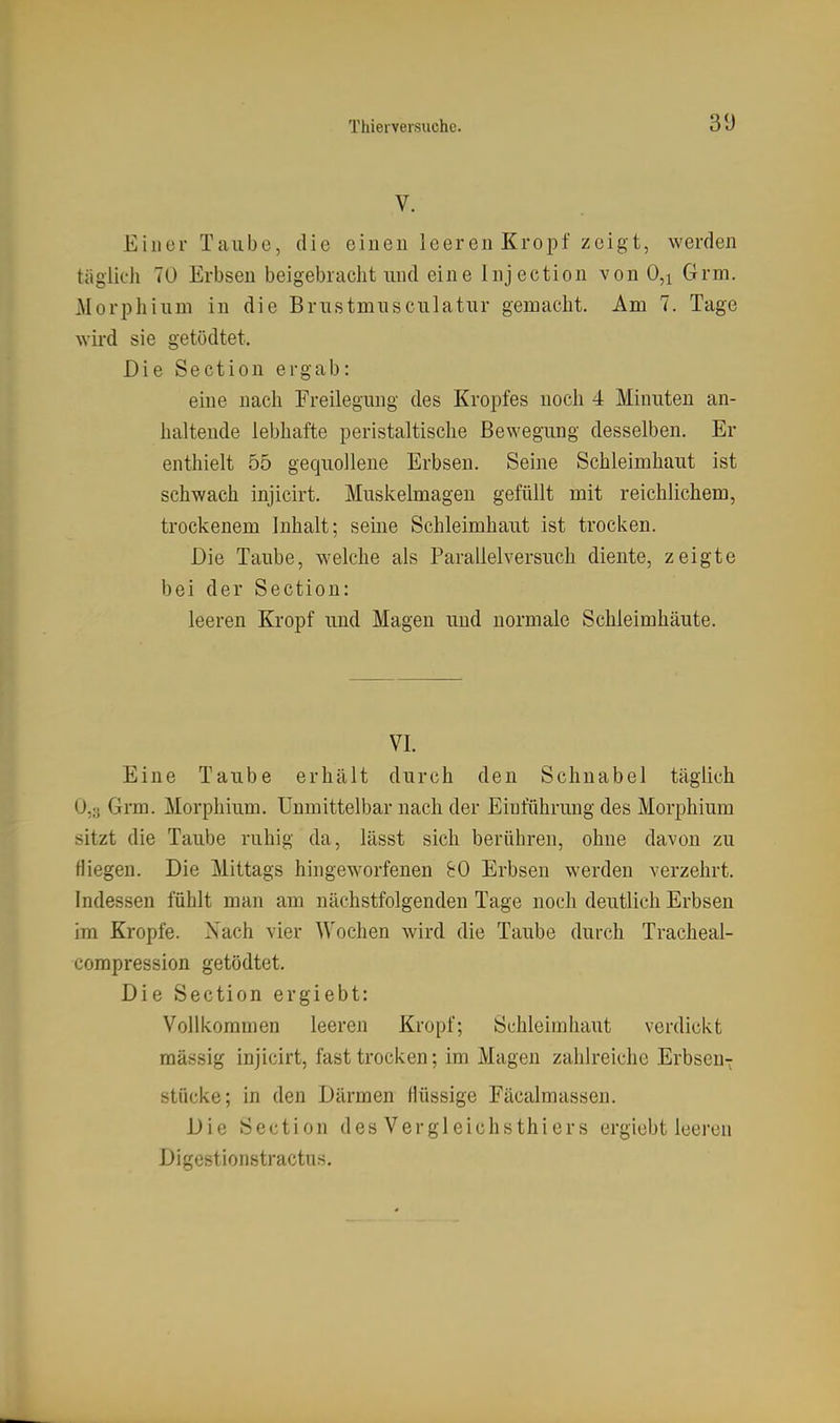 V. Einer Taube, die einen leereu Kropf zeigt, werden tägiieh 70 Erbsen beigebracht und eine Injection von 0,i Grm. Morphium in die Brustmusculatur gemacht. Am 7. Tage w'ii'd sie getödtet. Die Section ergab: eine nach Freileguug des Kropfes noch 4 Minuten an- haltende lebhafte peristaltische Bewegung desselben. Er enthielt 55 gequollene Erbsen. Seine Schleimhaut ist schwach injicirt. Muskelmagen gefüllt mit reichlichem, trockenem Inhalt; seiue Schleimhaut ist trocken. Die Taube, welche als Parallelversuch diente, zeigte bei der Section: leeren Kropf und Magen und normale Schleimhäute. VI. Eine Taube erhält durch den Schnabel täglich 0,3 Grm. Morphium. Unmittelbar nach der Einführung des Morphium sitzt die Taube ruhig da, lässt sich berühren, ohne davon zu fliegen. Die Mittags hingeworfenen 80 Erbsen werden verzehrt. Indessen fühlt man am nächstfolgenden Tage noch deutlich Erbsen im Kröpfe. Nach vier Wochen wird die Taube durch Tracheal- compression getödtet. Die Section ergiebt: Vollkommen leeren Kropf; Schleimhaut verdickt mässig injicirt, fast trocken; im Magen zahlreiche Erbsen^ stücke; in den Därmen flüssige Fäcalmassen. Die Section des Vergleichsthiers ergiebt leeren Digestionstractus.
