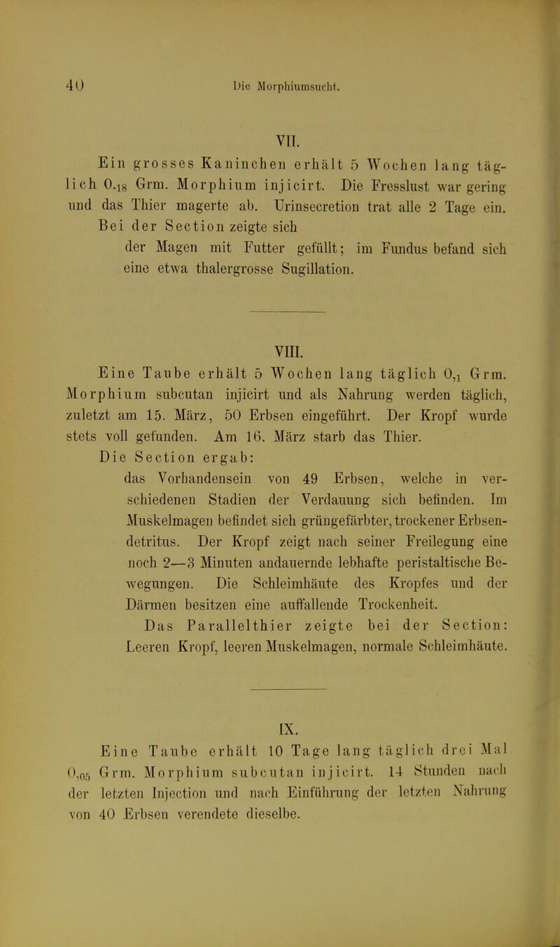 VII. Ein grosses Kaninchen erhält 5 Wochen lang täg- lich 0,18 Grm. Morphium injicirt. Die Fresslust war gering und das Thier magerte ab. Urinsecretion trat alle 2 Tage ein. Bei der Section zeigte sich der Magen mit Futter gefüllt; im Fundus befand sich eine etwa thalergrosse Sugillation. VIII. Eine Taube erhält 5 Wochen lang täglich 0,i Grm. Morphium subcutan injicirt und als Nahrung werden täglich, zuletzt am 15. März, 50 Erbsen eingeführt. Der Kropf wurde stets voll gefunden. Am 16. März starb das Thier. Die Section ergab: das Vorhandensein von 49 Erbsen, welche in ver- schiedenen Stadien der Verdauung sich befinden. Im Muskelmagen befindet sich grüngefärbter, trockener Erbsen- detritus. Der Kropf zeigt nach seiner Freilegung eine noch 2—3 Minuten andauernde lebhafte peristaltische Be- wegungen. Die Schleimhäute des Kropfes und der Därmen besitzen eine auffallende Trockenheit. Das Parallelthier zeigte bei der Section: Leeren Kropf, leeren Muskelmagen, normale Schleimhäute. IX. Eine Taube erhält 10 Tage lang täglich drei Mal 0,05 Grm. Morphium subcutan injicirt. 14 Stunden nadi der letzten Injection und nach Einführung der letzten Nahrung von 40 Erbsen verendete dieselbe.