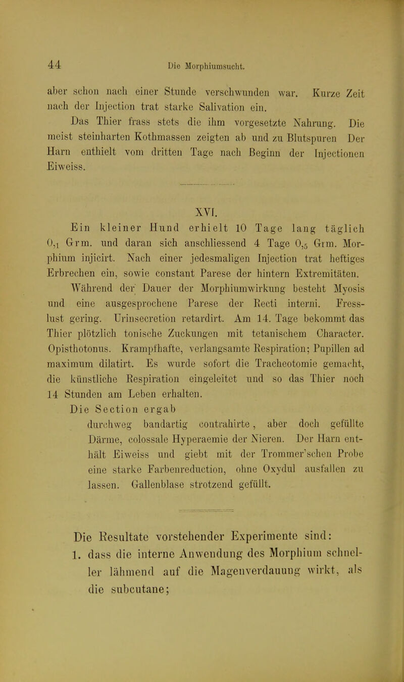 aber schon nach einer Stunde verschwunden war. Kurze Zeit nach der Injection trat stari<.e Salivation ein. Das Thier frass stets die ihm vorgesetzte Nahrang. Die meist steinharten Kothmassen zeigten ab und zu Blutspuren Der Harn enthielt vom dritten Tage nach Beginn der Injectioncn Eiweiss. xvr. Ein kleiner Hund erhielt 10 Tage lang täglich 0,1 Grm. und daran sich anschliessend 4 Tage 0,5 Grm. Mor- phium injicirt. Nach einer jedesmaligen Injection trat heftiges Erbrechen ein, sowie constant Parese der hintern Extremitäten. Während der Dauer der Morphiumwirkung besteht Myosis und eine ausgesprochene Parese der Eecti interni. Fress- lust gering. Urinsecretion retardirt. Am 14. Tage bekommt das Thier plötzlich tonische Zuckungen mit tetanischem Character. Opisthotonus. Krampfhafte, verlangsamte Respiration; Pupillen ad maximum dilatirt. Es wurde sofort die Tracheotomie gemacht, die künstliche Respiration eingeleitet und so das Thier noch 14 Stunden am Leben erhalten. Die Section ergab durchweg bandartig coutrahirte, aber doch gefüllte Därme, colossale Hyperaemie der Nieren. Der Harn ent- hält Eiweiss und giebt mit der Trommer'schen Probe eine starke Farbenreductiou, ohne Oxydul ausfallen zu lassen. Gallenblase strotzend gefüllt. Die Resultate vorstehender Experimente sind: 1. dass die interne Anwendung des Morphium schnel- ler lähmend auf die Magenverdauung wirkt, als die subcutane;