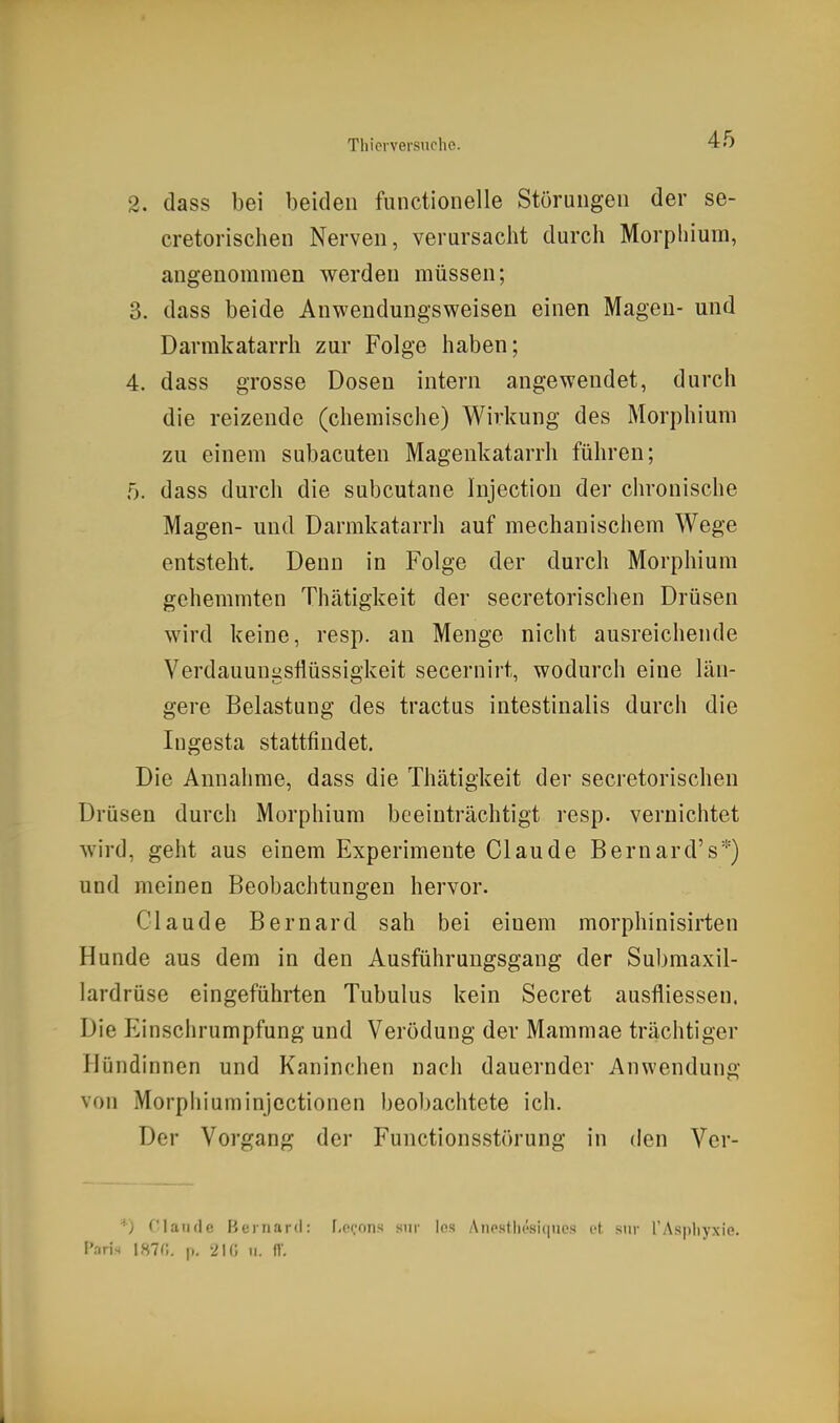 2. dass bei beiden functioiielle Störungen der se- cretorischen Nerven, verursacht durch Morphium, angenommen werden müssen; 3. dass beide Anwendungsweisen einen Magen- und Darrakatarrh zur Folge haben; 4. dass grosse Dosen intern angewendet, durch die reizende (chemische) Wii'kung des Morphium zu einem subacuten Magenkatarrh führen; 5. dass durch die subcutane Injection der chronische Magen- und Darmkatarrh auf mechanischem Wege entsteht. Denn in Folge der durch Morphium gehemmten Thätigkeit der secretorischen Drüsen wird keine, resp. an Menge nicht ausreichende Verdauungsflüssigkeit secernirt, wodurch eine län- gere Belastung des tractus intestinalis durch die Ingesta stattfindet. Die Annahme, dass die Thätigkeit der secretorischen Drüsen durch Morphium beeinträchtigt resp. vernichtet wird, geht aus einem Experimente Claude Bernard's''') und meinen Beobachtungen hervor. Claude Bernard sah bei einem morphinisirten Hunde aus dem in den Ausführungsgang der Submaxil- lardrüse eingeführten Tubulus kein Secret ausfliessen. Die Einschrumpfung und Verödung der Mammae trächtiger Hijndinnen und Kaninchen nach dauernder Anwendung von Morphiuminjcctioncn beol)aciitete ich. Der Vorgang der Functionsstörung in den Vcr- *) riaiide Bernard: f.ocons siir los Anesthesicpies et siir l'Aspliyxie. Pnris 1870. p. 210 ii. f\\