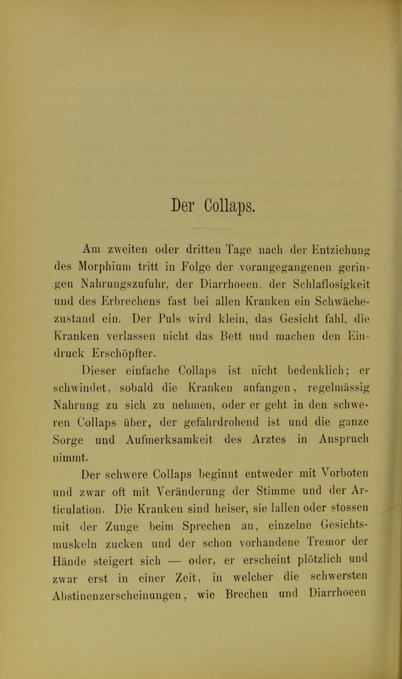 Am zweiten oder dritten Tage nach der Entziehung des Morphium tritt in Folge der vorangegangenen gerin- gen Nahrungszufuhr, der Diarrhoeen, der Schlaflosigkeit und des Erbrechens fast bei allen Kranken ein Schwäche- zustand ein. Der Puls wird klein, das Gesicht fahl, die Kranken verlassen nicht das Bett und machen den Ein- druck Erschöpfter. Dieser einfache Collaps ist nicht bedenklich; er schwindet, sobald die Kranken anfangen, regelmässig Nahrung zu sich zu nehmen, oder er geht in den schwe- ren Collaps über, der gefahrdrohend ist und die ganze Sorge und Aufmerksamkeit des Arztes in Anspruch nimmt. Der schwere Collaps beginnt entweder mit Vorboten und zwar oft mit Veränderung der Stimme und der Ar- ticulation. Die Kranken sind heiser, sie lallen oder stossen mit der Zunge beim Sprechen an, einzelne Gesichts- muskeln zucken und der schon vorhandene Tremor der Hände steigert sich — oder, er erscheint plötzlich und zwar erst in einer Zeit, in welcher die schwersten Abstinenzerscheinungen, wie Brechen und Diarrhoeen