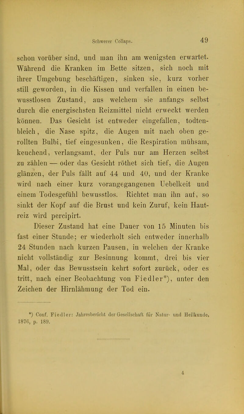 schon vorüber sind, und man ihn ara wenigsten erwartet. Während die Kranken im Bette sitzen, sich noch mit ihrer Umgebung beschäftigen, sinken sie, kurz vorher still geworden, in die Kissen und verfallen in einen be- wusstlosen Zustand, aus welchem sie anfangs selbst durch die energischsten Reizmittel nicht erweckt werden können. Das Gesicht ist entweder eingefallen, todten- bleich, die Nase spitz, die Augen mit nach oben ge- rollten Bulbi, tief eingesunken, die Respiration mühsam, keuchend, verlangsamt, der Puls nur am Herzen selbst zu zählen — oder das Gesicht röthet sich tief, die Augen glänzen, der Puls fällt auf 44 und 40, und der Kranke wird nach einer kurz vorangegangenen Uebelkeit und einem Todesgefühl bewusstlos. Richtet man ihn auf, so sinkt der Kopf auf die Brust und kein Zuruf, kein Haut- reiz wird percipirt. Dieser Zustand hat eine Dauer von 15 Minuten bis fast einer Stunde; er wiederholt sich entweder innerhalb 24 Stunden nach kurzen Pausen, in welchen der Kranke nicht vollständig zur Besinnung kommt, drei bis vier Mal, oder das Bewusstsein kehrt sofort zurück, oder es tritt, nach einer Beobachtung von Fiedler*), unter den Zeichen der Hirnlähmuug der Tod ein. *) Conf. Fiedler: Jahresbericht der Gesellschaft für Natur- und Heilkunde, 1870, p. 189. 4