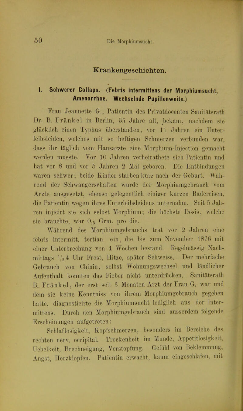 Krankengeschichten. I. Schwerer Collaps. (Febris intermittens der Morphiumsucht, Amenorrhoe. Wechselnde Pupillenweite.) Frau Jeaiinette G., Patientin des Privatdocenten Sanitätsrath Dr. B. Frankel in Berlin, 35 Jahre alt, bekam, nachdem sie glücklich einen Typhus überstanden, vor 11 Jahren ein Unter- leibsleiden, welches mit so heftigen Schmerzen verbunden war, dass ihr täglich vom Hausärzte eine Morphuim-Injection gemacht werden musste. Vor 10 Jahren verheirathete sich Patientin und hat vor 8 und vor 5 Jahren 2 Mal geboren. Die Entbindungen waren schwer; beide Kinder starben kurz nach der Geburt. Wäh- rend der Schwangerschaften wurde der Morphiumgebrauch vom Arzte ausgesetzt, ebenso gelegentlich einiger kurzen Badereisen, die Patientin wegen ihres Unterleibsleidens unternahm. Seit 5 Jah- ren injicirt sie sich selbst Morphium; die höchste Dosis, welche sie brauchte, war 0,r, Grm. pro die. Während des Morphiumgebrauchs trat vor 2 Jahren eine febris intermitt. tertian. ein, die bis zum November 1876 mit einer Unterbrechung von 4 Wochen bestand. Regelmässig Nach- mittags 1/24 Uhr Frost, Hitze, später Schweiss. Der mehrfache Gebrauch von Chinin, selbst Wohnungswechsel und ländlicher Aufenthalt konnten das Fieber nicht unterdrücken. Sanitätsrath B. Fränkel, der erst seit 3 Monaten Arzt der Frau G. war und dem sie keine Kenntniss von ihrem Morphiumgebrauch gegeben hatte, diagnosticirte die Morphium sucht lediglich aus der Inter- mittens. Durch den Morphiumgebrauch sind ausserdem folgende Erscheinungen aufgetreten: Sciilaflosigkeit, Kopfschmerzen, besonders im Bereiche des rechten nerv, occipital. Trockenheit im Munde, Appetitlosigkeit, Uebelkeit, Brechneigung, Verstopfung. Gefühl von Beklemmung, Angst, Herzklopfen. Patientin erwacht, kaum eingeschlafen, mit