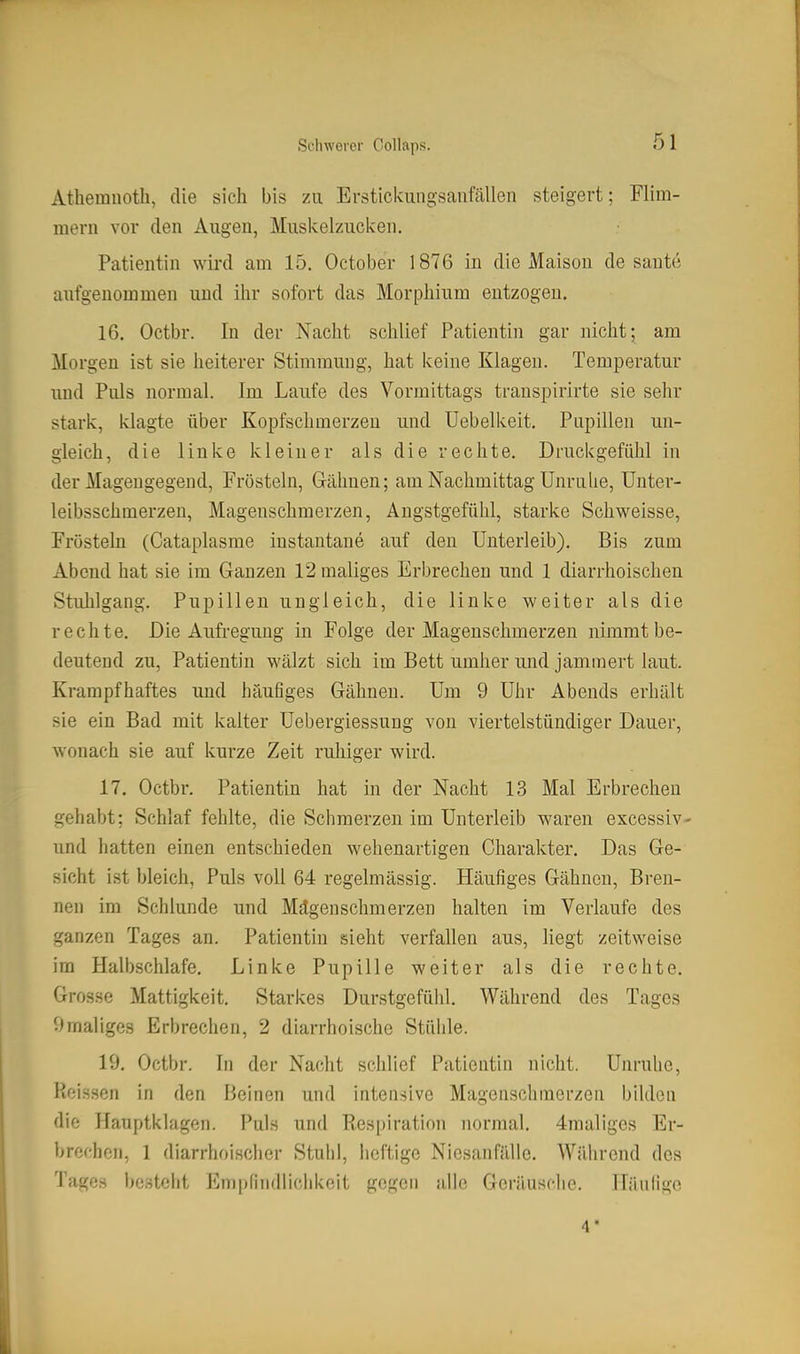 Athemuoth, die sich bis zu Erstickungsanfällen steigert; Flim- mern vor den Augen, Miiskelzucken. Patientin wird am 15. October 1876 in die Maisou de saute aufgenommen und ihr sofort das Morphium eutzogeu. 16. Octbr. In der Nacht schlief Patientin gar nicht; am Morgen ist sie heiterer Stimmung, hat keine Klagen. Temperatur und Puls normal. Im Laufe des Vormittags transpirirte sie sehr stark, klagte über Kopfschmerzen und Uebelkeit. Pupillen un- gleich, die linke kleiner als die rechte. Druckgefühl in der Mageugegend, Frösteln, Gähnen; am Nachmittag Unruhe, ünter- leibsschmerzen, Magenschmerzen, Angstgefühl, starke Schweisse, Frösteln (Cataplasme iustantane auf deu Unterleib). Bis zum Abend hat sie im Ganzen 12 maliges Erbrechen und 1 diarrhoischen Stuhlgang. Pupillen ungleich, die linke weiter als die rechte. Die Aufregung in Folge der Magenschmerzen nimmt be- deutend zu, Patientin wälzt sich im Bett umher und jammert laut. Krampfhaftes und häufiges Gähnen. Um 9 Uhr Abends erhält sie ein Bad mit kalter Uebergiessung von viertelstündiger Dauer, wonach sie auf kurze Zeit ruhiger wird. 17. Octbr. Patientin hat in der Nacht 13 Mal Erbrechen gehabt; Schlaf fehlte, die Schmerzen im Unterleib waren excessiv- und hatten einen entschieden wehenartigen Charakter. Das Ge- sicht ist bleich. Puls voll 64 regelmässig. Häufiges Gähnen, Bren- nen im Schlünde und Mägenschmerzen halten im Verlaufe des ganzen Tages an. Patientin sieht verfallen aus, liegt zeitweise im Halbschlafe. Linke Pupille weiter als die rechte. Grosse Mattigkeit. Starkes Durstgefühl. Während des Tages 9maliges Erbrechen, 2 diarrhoische Stühle. 19. Octbr. In der Nacht schlief Patientin nicht. Unruhe, Picissen in den Beinen und intensive Magenschinerzen bilden die Hauptklagen. Puls und Res|)iration normal. 4maliges Er- brechen, 1 diarrhoischer Stuhl, heftige Niesanfälle. Während des Tages besteht Empfindlichkeit gegen alle Geränsche. Häufige 4'