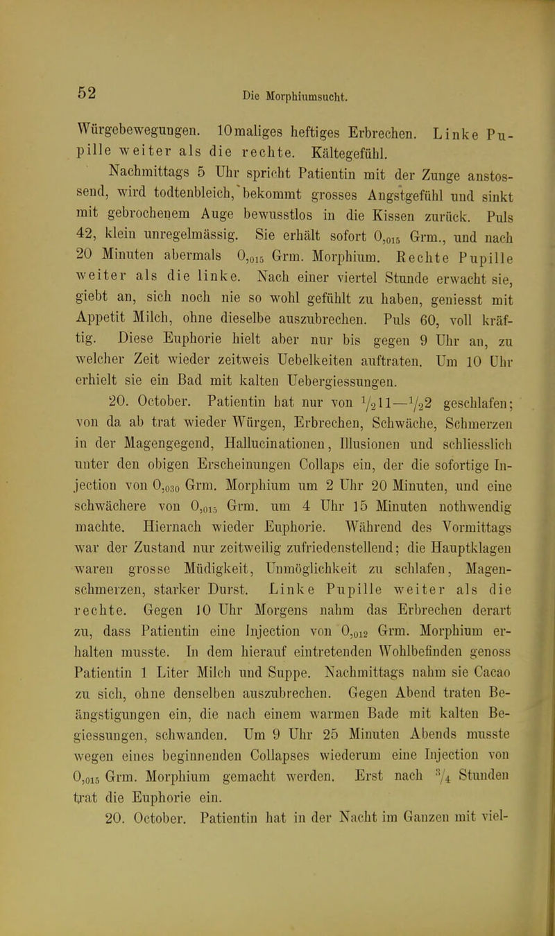 Würgebewegungen. lOmaliges heftiges Erbrechen. Linke Pu- pille weiter als die rechte. Kältegefühl. Nachmittags 5 Uhr spricht Patientin mit der Zunge anstos- seud, wird todtenbleich/bekommt grosses Angstgefühl und sinkt mit gebrochenem Auge bewusstlos in die Kissen zurück. Puls 42, klein unregelmässig. Sie erhält sofort 0,oi5 Grm., und nach 20 Minuten abermals 0,0,5 Grm. Morphium. Rechte Pupille weiter als die linke. Nach einer viertel Stunde erwacht sie, giebt an, sich noch nie so wohl gefühlt zu haben, geniesst mit Appetit Milch, ohne dieselbe auszubrechen. Puls 60, voll kräf- tig. Diese Euphorie hielt aber nur bis gegen 9 Uhr an, zu welcher Zeit wieder zeitweis Uebelkeiten auftraten. Um 10 Uhr erhielt sie ein Bad mit kalten Uebergiessungen. 20. October. Patientin hat nur von V2II—Va^ geschlafen; von da ab trat wieder Würgen, Erbrechen, Schwäche, Schmerzen in der Magengegend, Hallucinationen, Illusionen und schliesslich unter den obigen Erscheinungen Collaps ein, der die sofortige In- jection von 0,o3o Grm. Morphium um 2 Uhr 20 Minuten, und eine schwächere von 0,015 Grm. um 4 Uhr 15 Minuten nothwendig machte. Hiernach wieder Euphorie. Während des Vormittags war der Zustand nur zeitweilig zufriedenstellend; die Hauptklageu waren grosse Müdigkeit, Unmöglichkeit zu schlafen, Magen- schmerzen, starker Durst. Linke Pupille weiter als die rechte. Gegen JO Uhr Morgens nahm das Erbrechen derart zu, dass Patientin eine hijection von 0,012 Grm. Morphium er- halten musste. In dem hierauf eintretenden Wohlbefinden genoss Patientin 1 Liter Milch und Suppe. Nachmittags nahm sie Cacao zu sich, ohne denselben auszubrechen. Gegen Abend traten Be- ängstigungen ein, die nach einem warmen Bade mit kalten Be- giessungen, schwanden. Um 9 Uhr 25 Minuten Abends musste wegen eines beginnenden Collapses wiederum eine Injection von 0,015 Grm. Morphium gemacht werden. Erst nach Stunden trat die Euphorie ein. 20. October. Patientin hat in der Nacht im Ganzen mit viel-
