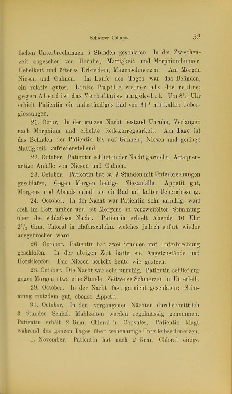 fachen Unterbreclniugen 5 Stunden geschlafen. In der Zwischen- zeit abgesehen von Unruhe, Mattigkeit und Morphiumhunger, üebelkeit und öfteres Erbrechen, Magenschmerzen. Am Morgen Niesen und Gähnen. Im Laufe des Tages war das Befinden, ein relativ gutes. Linke Pupille weiter als die rechte; gegen Ab end ist das Verhältniss umgekehrt. Um 81/2 Uhr erhielt Patientin ein halbstündiges Bad von 31^ mit kalten Ueber- giessungen. 21. Octbr. In der ganzen Nacht bestand Unruhe, Verlangen nach Morphium und erhöhte .Reflexerregbarkeit. Am Tage ist das Befinden der Patientin bis auf Gähnen, Niesen und geringe Mattigkeit zufriedenstellend. 22. October. Patientin schlief in der Nacht garnicht. Attaquen- artige Anfälle von Niesen und Gähnen. 23. October. Patientin hat ca. 3 Stunden mit Unterbrechungen geschlafen. Gegen Morgen heftige Niesanfälle. Appetit gut. Morgens und Abends erhält sie ein Bad mit kalter Uebergiessung. 24. October. In der Nacht war Patientin sehr unruhig, warf sich im Bett umher und ist Morgens in verzweifelter Stimmung über die schlaflose Nacht. Patientin erhielt Abends 10 Uhr 21/2 Grm. Chloral in Haferschleim, welches jedoch sofort wieder ausgebrochen ward. 26. October. Patientin hat zwei Stunden mit Unterbrechung geschlafen. In der übrigen Zeit hatte sie Angstzustände und Herzklopfen. Das Niesen besteht heute wie gestern. 28. October. Die Nacht war sehr unruhig. Patientin schlief nur gegen Morgen etwa eine Stunde. Zeitweise Schmerzen im Unterleib. 29, October. In der Nacht fast garnicht geschlafen; Stim- mung trotzdem gut, ebenso Appetit. 31. October. In den vergangenen Nächten durchschnittlich 3 Stunden Schlaf, Mahlzeiten werden regelmässig genommen. Patientin erhält 2 Grm. Chloral in Capsules. Patientin klagt während des ganzen Tages über wehenartige Unterleibsschmerzen. 1. November, Patientin hat nach 2 Grm. Chloral einige