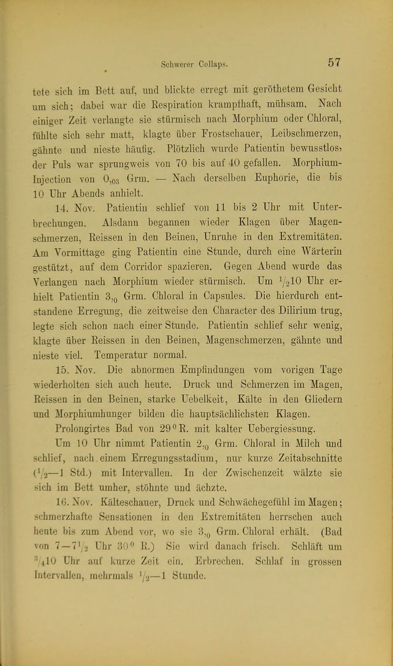 tele sich im Bett auf, und blickte erregt mit geröthetem Gesicht um sich; dabei war die Respiration krampfhaft, mühsam. Nach einiger Zeit verUmgte sie stürmisch nach Morphium oder Chloral, fühlte sich sehr matt, klagte über Frostschauer, Leibschmerzen, gähnte und nieste häufig. Plötzlich wurde Patientin bewusstlos? der Puls war sprungweis von 70 bis auf 40 gefallen. Morphium- Injection von 0,o3 Grm. — Nach derselben Euphorie, die bis 10 Uhr Abends anhielt. 14. Nov. Patientin schlief von 11 bis 2 Uhr mit Unter- brechungen. Alsdann begannen wieder Klagen über Magen- schmerzen, Reissen in den Beinen, Unruhe in den Extremitäten. Am Vormittage ging Patientin eine Stunde, durch eine Wärterin gestützt, auf dem Corridor spazieren. Gegen Abend wurde das Verlangen nach Morphium wieder stürmisch. Um 1/210 Uhr er- hielt Patientin 3,q Grm. Chloral in Capsules. Die hierdurch ent- standene Erregung, die zeitweise den Character des Dilirium trug, legte sich schon nach einer Stunde. Patientin schlief sehr wenig, klagte über Reissen in den Beinen, Magenschmerzen, gähnte und nieste viel. Temperatur normal. 15. Nov. Die abnormen Empfindungen vom vorigen Tage wiederholten sich auch heute. Druck und Schmerzen im Magen, Reissen in den Beinen, starke Uebelkeit, Kälte in den Gliedern und Morphiumhunger bilden die hauptsächlichsten Klagen. Prolongirtes Bad von 29 ^R. mit kalter Uebergiessung. Um 10 Uhr nimmt Patientin 2,q Grm. Chloral in Milch und schlief, nach einem Erregungsstadium, nur kurze Zeitabschnitte C12—1 Std.) mit Intervallen. In der Zwischenzeit wälzte sie sich im Bett umher, stöhnte und ächzte. 16. Nov. Kälteschauer, Druck und Schwächegefühl im Magen; schmerzhafte Sensationen in den Extremitäten herrschen auch heute bis zum Abend vor, wo sie 3,o Grm. Chloral erhält. (Bad von 7 — 71/2 Uhr 30 R.) Sie wird danach frisch. Schläft um '^10 Uhr auf kurze Zeit ein. Erbrechen. Schlaf in grossen Intervallen, mehrmals ^2—1 Stunde.