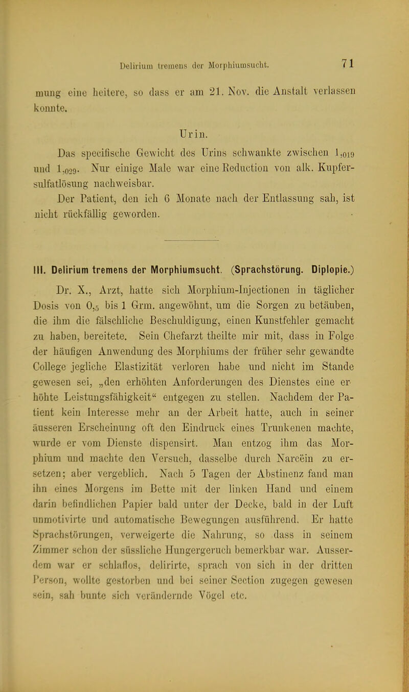 luuiig eine heitere, so dass er am 21. Nov. die Anstalt verlassen konnte. Urin. Das specifische Gewicht des Urins schwankte zwischen 1,019 und 1,029- Nur einige Male war eine Rediiction von alk. Knpfer- siiltatlösiing nachweisbar. Der Patient, den ich 6 Monate nach der Entlassung sah, ist nicht rückfällig geworden. III. Delirium tremens der Morphiumsucht. (Sprachstörung. Diplopie.) Dr. X., Arzt, hatte sich Morphium-Injectionen in täglicher Dosis von 0,5 bis 1 Grm. angewöhnt, um die Sorgen zu betäuben, die ihm die fälschliche Beschuldigung, einen Kunstfehler gemacht zu haben, bereitete. Sein Chefarzt theilte mir mit, dass iu Folge der häufigen Anwendung des Morphiums der früher sehr gewandte College jegliche Elastizität verloren habe und nicht im Stande gewesen sei, „den erhöhten Anforderungen des Dienstes eine er höhte Leistungsfähigkeit entgegen zu stellen. Nachdem der Pa- tient kein Interesse mehr an der Arbeit hatte, auch iu seiner äusseren Erscheinung oft den Eindruck eines Trunkenen machte, wurde er vom Dienste dispensirt. Man entzog ihm das Mor- phium und machte den Versuch, dasselbe durch Narcein zu er- setzen; aber vergeblich. Nach 5 Tagen der Abstinenz fand man ihn eines Morgens im Bette mit der linken Hand und einem darin befindlichen Papier bald unter der Decke, bald in der Luft unmotivirte und automatische Bewegungen ausführend. Er hatte Sprachstöningen, verweigerte die Nahrung, so dass in seinem Zimmer schon der süssliche Hungergeruch bemerkbar war. Ausser- dom war er schlaflos, delirirte, sprach von sich in der dritten Person, wollte gestorben und bei seiner Section zugegen gewesen sein, sah bunte sich verändernde Vögel etc.