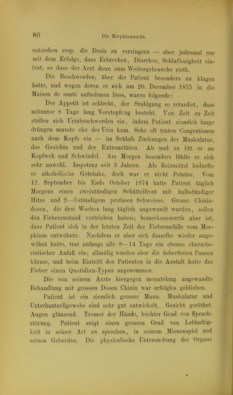 entziehen resp. die Dosis zu verringern — aber jedesmal nur mit dem Erfolge, dass Erbrechen, Diarrhoe, Schlaflosigkeit ein- trat, so dass der Arzt dann zum Weitergebrauche rieth. Die Beschwerden, über die Patient besonders zu klagen hatte, und wegen deren er sich am 20. December 1875 in die Maison de sante aufnehmen Hess, waren folgende: Der Appetit ist schlecht, der Stuhlgang so retardirt, dass mitunter 8 Tage lang Verstopfung besteht. Von Zeit zu Zeit stellen sich Urinbeschwerden ein, indem Patient ziemlich lange drängen musste ehe der Urin kam. Sehr oft traten Congestionen nach dem Kopfe ein — im Schlafe Zuckungen der Muskulatur, des Gesichts und der Extremitäten. Ab und zu litt er an Kopfweh und Schwindel. Am Morgen besonders fühlte er sich sehr unwohl. Impotenz seit 3 Jahren. Als Reizmittel bedurfte er alkoholische Getränke, doch war er nicht Potator. Vom 12. September bis Ende October 1874 hatte Patient täglich Morgens einen zweistündigen Schüttelfrost mit halbstündiger Hitze und 2—Sstüudigem profusen Schweisse. Grosse Chinin- doseu, die drei Wochen lang täglich angewandt wurden, sollen den Fieberzustand vertrieben haben; bemerkenswerth aber ist, dass Patient sich in der letzten Zeit der Fieberanfälle vom Mor- phium entwöhnte. Nachdem er aber sich dasselbe wieder ange- wöhnt hatte, trat anfangs alle 8—14 Tage ein ebenso characte- ristischer Anfall ein; allmälig wurden aber die fieberfreien Pausen kürzer, und beim Eintritt des Patienten in die Anstalt hatte das Fieber einen Quotidian-Typus angenommen. Die von seinem Arzte hiergegen monatelang angewandte Behandlung mit grossen Dosen Chinin war erfolglos geblieben. Patient ist ein ziemlich grosser Mann. Muskulatur und Unterhautzellgewebe sind sehr gut entwickelt. Gesicht geröthet. Augen glänzend. Tremor der Hände, leichter Grad von Sprach- störung. Patient zeigt einen grossen Grad von Lebhaftig- keit in seiner Art zu sprechen, in seinem Mienenspiel und seinen Geberden. Die physicalische Untersuchung der Organe