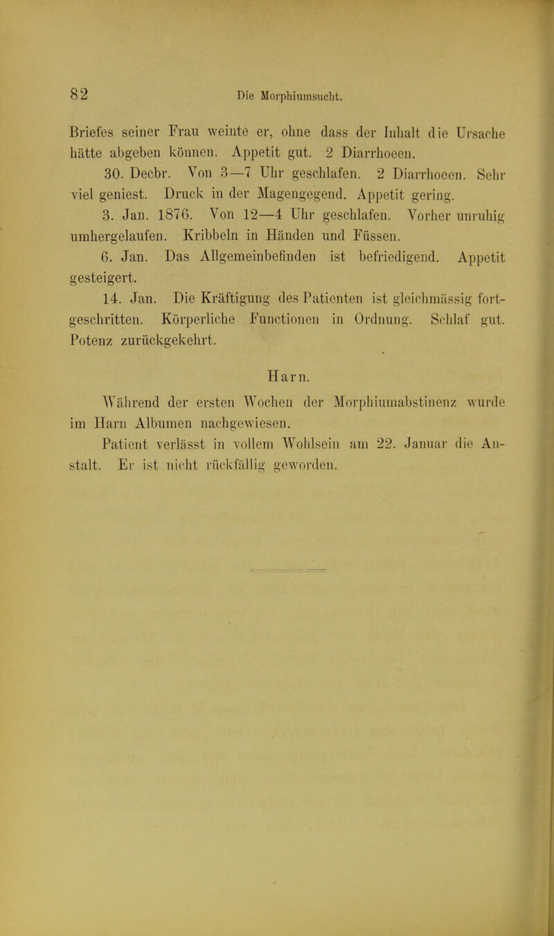 Briefes seiner Frau weinte er, ohne dass der Inhalt die Ursache hätte abgeben können. Appetit gut. 2 Diarrhoeen. 30. Decbr. Von 3—7 Uhr geschlafen. 2 Diarrhoeen. Sehr viel geniest. Druck in der Magengegend. Appetit gering. 3. Jan. 1876. Von 12—4 Uhr geschlafen. Vorher unruhig umhergelaufen. Kribbeln in Händen und Füssen. 6. Jan. Das Allgemeinbefinden ist befriedigend. Appetit gesteigert. 14. Jan. Die Kräftigung des Patienten ist gleichmässig fort- geschritten. Körperliche Functionen in Ordnung. Schlaf gut. Potenz zurückgekehrt. Harn. Während der ersten Wochen der Morphiumabstinenz wurde im Harn Albumen nachgewiesen. Patient verlässt in vollem Wohlsein am 22. Januar die An- stalt. Er ist nicht rückfällig geworden.