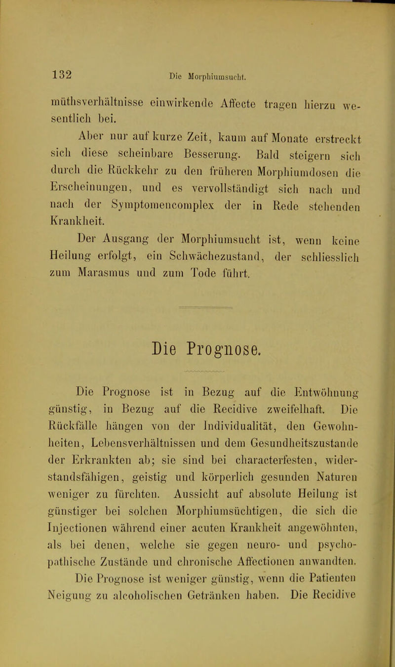 müthsverlüiltiiisse einwirkende Affocte tragen hierzu we- sentlich bei. Aber nur auf kurze Zeit, kaum auf Monate erstreckt sicli diese scheinbare Besserun«-. Bald steigern sich durch die Rückkehr zu den früheren Morpliiuindosen die Erscheinungen, und es vervollständigt sich nach und nach der Symptomencomplex der in Rede stehenden Krankheit, Der Ausgang der Morphiumsucht ist, wenn keine Heilung erfolgt, ein Schwächezustand, der schliesslich zum Marasmus und zum Tode führt. Die Prognose. Die Prognose ist in Bezug auf die Entwöhnung günstig, in Bezug auf die Recidive zweifelhaft. Die Rückfälle hängen von der Individualität, den Gewohn- heiten, Lebensverhältnissen und dem Gesundheitszustande der Erkrankten ab; sie sind bei characterfesten, wider- standsfähigen, geistig und körperlich gesunden Naturen weniger zu fürchten. Aussicht auf absolute Heilung ist günstiger bei solchen Morphiumsüchtigen, die sich die Injectionen während einer acuten Krankheit angewöhnten, als bei denen, welche sie gegen neuro- und psyclio- p.ithische Zustände und chronische Aftectionen anwandten. Die Prognose ist weniger günstig, wenn die Patienten Neigung zu alcoholischen Getränken haben. Die Recidive