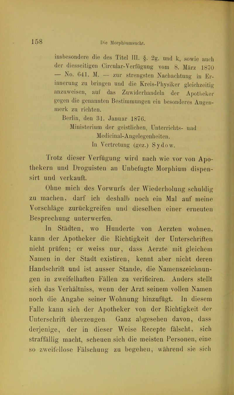 insbesondere die des Titel TU. §. 2g. und k, sowie auch der diesseitigen Circular-Verfiigung vom 8. März 1870 — No. G41. M. — zur strengsten Nacliachtung in Er- innerung zu bringen und die Kreis-Pliysiker gleichzeitig anzuweisen, auf das Zuwiderhandeln der Apotheker gegen die genannten Bestimmungen ein besonderes Augen- merk zu richten. Berlin, den 31. Januar 1876. Ministerium der geistlichen, Unterrichts- und Medicinal-Angelegenheiten. In Vertretung (gez.) Sydow^ Trotz dieser Verfügung wird nach wie vor von Apo- thekern und Droguisten an Unbefugte Morpliium dispen- sirt und verkauft. Ohne mich des Vorwurfs der Wiederholung schuldig zu raachen, darf ich deshalb noch ein Mal auf meine Vorschläge zurückgreifen und dieselben einer erneuten Besprechung unterwerfen. In Städten, wo Hunderte von Aerzten wohnen, kann der Apotheker die Richtigkeit der Unterschriften nicht prüfen; er weiss nur, dass Aerzte mit gleichem Namen in der Stadt existiren, kennt aber nicht deren Handschrift und ist ausser Stande, die Namenszeichnun- gen in zweifelhaften Fällen zu verificiren. Anders stellt sich das Verhältniss, wenn der Arzt seinem vollen Namen noch die Angabe seiner Wohnung hinzufügt. In diesem Falle kann sich der Apotheker von der Richtigkeit der Unterschrift überzeugen. Ganz abgesehen davon, dass derjenige, der in dieser Weise Recepte fälscht, sich straffällig macht, scheuen sich die meisten Personen, eine so zweifellose Fälschung zu begehen, während sie sich