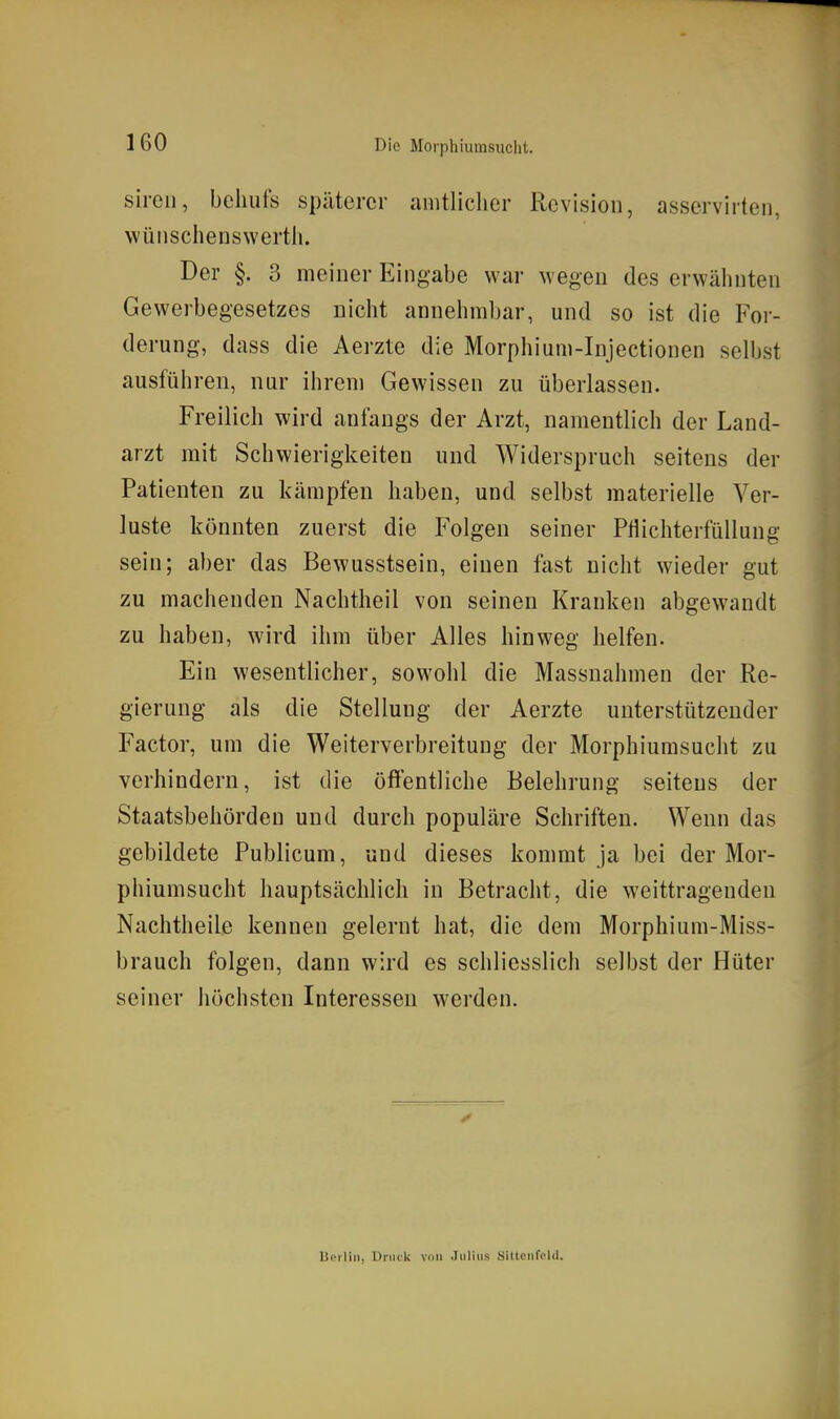 sircii, behufs späterer amtlicher Revision, asservirten, wünschenswerth. Der §. 3 meiner Eingabe war wegen des erwähnten Gewerbegesetzes nicht annehmbar, und so ist die For- derung, dass die Aerzte die Morphium-Injectionen selbst ausführen, nur ihrem Gewissen zu überlassen. Freilich wird anfangs der Arzt, namentlich der Land- arzt mit Schwierigkeiten und Widerspruch seitens der Patienten zu kämpfen haben, und selbst materielle Ver- luste könnten zuerst die Folgen seiner Pflichterfüllung sein; aber das Bewusstsein, einen fast nicht wieder gut zu machenden Nachtheil von seinen Kranken abgewandt zu haben, wird ihm über Alles hinweg helfen. Ein wesentlicher, sowohl die Massnahmen der Re- gierung als die Stellung der Aerzte unterstützender Factor, um die Weiterverbreitung der Morphiumsucht zu verhindern, ist die öffentliche Belehrung seitens der Staatsbehörden und durch populäre Schriften. Wenn das gebildete Publicum, und dieses kommt ja bei der Mor- phiumsucht hauptsächlich in Betracht, die weittragenden Nachtheile kennen gelernt hat, die dem Morphium-Miss- brauch folgen, dann wird es schliesslich selbst der Hüter seiner höchsten Interessen werden. Uc'iliii, Druck von Julius SiltciifeUl.