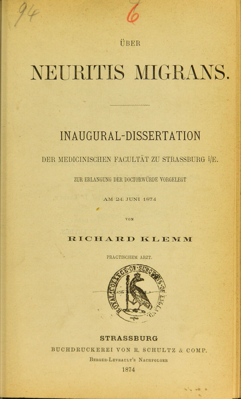 UBER NEURITIS MIGRANS. INAUGURAL-DISSERTATION DER MEDICINISCHEN FACULTÀT ZU STRASSBURG i/E. ZUR ERLANGUNG DER DOCTORWÛRDE VORGELEGT AM 24. JUNI 1874 VON PRAGTISCHEM ARZT. STRASSBURG BUCHDRUCKEREI VON K. SCHULTZ & COMP. Beuoek-Levrault's Naciifolokr 1874