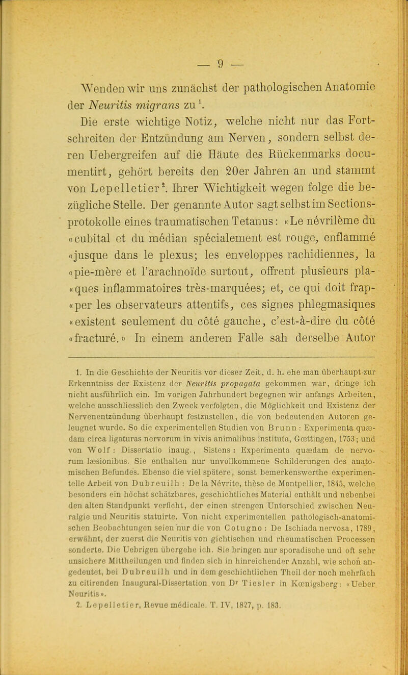 Wendenwir uns zunâchst der pathologischen Anatomie der Neuritis migrans z\i\ Die erste wichtige Notiz, welche nicht nur das Fort- schreiten der Entziïndung am Nerven, sondern selbst de- ren Uebergreifen auf die Haute des Rûckenmarks docu- mentirt, geliôrt bereits den 20er Jahren an und stammt von Lepelletier^ Ihrer Wichtigkeit wegen folge die be- ziigliche Stelle. Der genannte Autor sagt selbst im Sections- protokolle eines traumatischen Tetanus : «Le névrilème du « cubital et du médian spécialement est rouge, enflammé «jusque dans le plexus; les enveloppes rachidiennes, la «pie-mère et l'arachnoïde surtout, offrent plusieurs pla- «ques inflammatoires très-marquées; et, ce qui doit frap- «per les observateurs attentifs, ces signes plilegmasiques «existent seulement du côté gauche, c'est-à-dire du côté «fracturé.» In einem anderen Falle sah derselbe Autor 1. In die Geschichte der Neuritis vor dieser Zeit, d. h. ehe man ûberhaupt-zur Erkenntniss der Existenz der Neuritis propagata gekommen war, dringe ich nicht ausfùhrlich ein. Im vorigen Jahrhundert begegnen wir anfangs Arbeiten, welche ausschliesslich den Zweck verfolgten, die MÔglichkeit und Existenz der Nervenentzùndung ûberhaupt festzustellen, die von bedeutenden Autoren ge- leugnet wurde. So die experimentellen Studien von Brunn : Expérimenta quœ- dam circa ligaturas nervorum in vivis animalibus institula, Gœttingen, 1753; und von Wolf : Dissertatio inaug., Sistens : Expérimenta quœdam de nervo- rum laesionibus. Sie enthalten nur unvollkommene Schilderungen des ana^to- mischen Befundes. Ebenso die viel spatere, sonst bemerkenswerthe experimen- tolle Arbeit von Dubreuilh : Delà Névrite, thèse de Montpellier, IS-iS, welche besonders ein hdchst schàtzbaros, geschichtlichesMaterial enthàlt und nebenbei den alten Standpunkt vorfichl, der einen strengen Unterschied zwischen Neu- raigie und Neuritis statuirte. Von nicht experimentellen palhologisch-anatomi- schen Beobachtungen seien nur die von Cotugno: De Ischiada nervosa, 1789, erwàhnt, der zuorsl die Neuritis von gichtischcn und rheumatischen Processen sonderte. Die Uebrigen ubergehe ich. Sie bringen nur sporadisclie und oft sehr unsichere Mittheilungcn und finden sich in hinreichonder Anzahl, wie schon an- gcdeutet, bei Dubreuilh und in dem geschiclitlichen Thoil dor noch mchrfach zu citircnden Inaugural-Dissertation von Dr Tiosler in Kœnigsbcrg: «Ucber Neuritis». 2. Lopelleticr, Revue médicale. T. IV, 1827, p. 183.