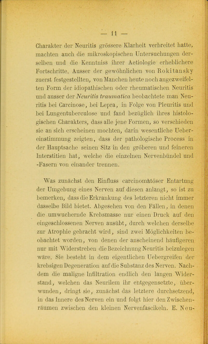 Gliarakter der Neuritis grôssere Klarheit verbreitet hatte, machten auch die mikroskopisChen Untersuchungen der- selben und die Kenntniss ihrer Aetiologie erheblichere Fortschritte. Ausser der gewôlmlichen von Rokitansky zuerst festgestellten^ vonManchenlieutenochangezweifel- ten Form der idiopathischen oder rheumatischen Neuritis und ausser der Neuritis traumatica beobaclitete man Neu- ritis bei Carcinose, bei Lepra, in Folge von Pleuritis und bei Lungentuberculose und fand beziiglich ihres histolo- gischen Charakters, dass aile jene Formen, so verschieden sie an sich erscheinen mochten, darin wesentliche Ueber- einstimmung zeigten, dass der pathologische Process in der Hauptsache seinen Sitz in den grôberen und feineren Interstitien hat, welche die einzelnen Nervenblindel und -Fasern von einander trennen. Was zunâchst den Einfluss carcinomàtôser Entartung der Umgebung eines Nerven auf diesen anlangt, so ist zu - bemerken, dass die Erkrankung des letzteren niclit immer dasselbe Bild bietet. Abgesehen von den Fâllen, in denen die umwuchernde Krebsmasse nur einen Druck auf den eingeschlossenen Nerven ausûbt, durcli welchen derselbe zur Atrophie gebracht wird, sind zwei Môgiichkeiten be- obachtet worden, von denen der anscheinend liâufigeren j nur mit Widerstreben die Bezeichnung Neuritis beizulegen [ wâre, Sie besteht in dem eigentlichen Uebergreifen der [ krebsigen Degeneration auf die Substanz des Nerven. Nacli- dem die maligne Infiltration endlich den langen Wider- stand, welchen das Neurilem ihr entgegensetzte, ùber- wunden, dringt sie, zunâchst das letztere durchsetzend, in das Innere des Nerven ein und folgt hier denZwischen- râumen zwischen den kleinen Nervenfascikeln. E. Neu-