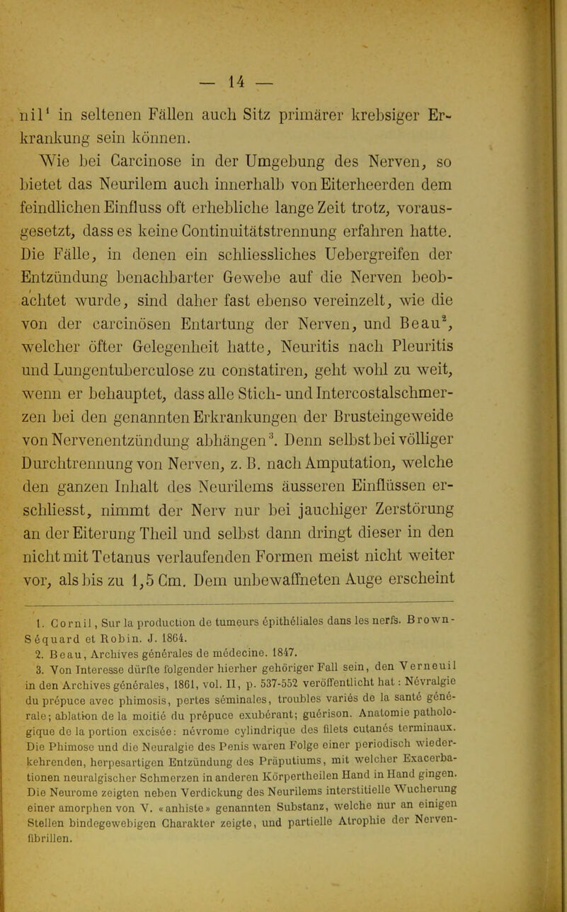 Il il* in seltenen Fallen aucli Sitz primârer krebsiger Er- ■!< krankmig sein kônnen. Wie bei Garcinose in der Umgebung des Nerven, so bietet das Neurilem auch innerhalb von Eiterheerden dem feindlichen Einfluss oft erhebliclie lange Zeit trotz, voraus- gesetzt, dass es keine Continuitâtstrennung erfahren batte. Die Fcïlle, in denen ein schliessliches Uebergreifen der Entziindung benachbarter Gewebe auf die Nerven beob- aclitet wurde, sind daher fast ebenso vereinzelt, wie die von der carcinôsen Entartung der Nerven, und Beau% welcber ôfter Gelegenheit batte, Neuritis nacb Pleuritis und Lungentuberculose zu constatiren, gebt wohl zu weit, wenn er behauptet, dass aile Stich- und Intercostalschmer- zen bei den genannten Erkrankungen der Brusteingeweide von Nervenentziindung abhângen^ Denn selbst bei vôlliger Durclitrennung von Nerven, z. B. nach Amputation, welche den ganzen Inlialt des Neurilems àusseren Einfliissen er- scliliesst, nimmt der Nerv nur bei jaucliiger Zerstôrung an der Eiterung Tlieil und selbst dann dringt dieser in den nicht mit Tetanus verlaufenden Formen meist nicht weiter vor, alsbiszu 1,5 Cm. Dem unbewaffneten Auge ersclieint 1. Gornil, Sur la production de tumeurs épithéliales dans les nerfs. Brown- Séquard et Robin. J. 1864. 2. Beau, Archives générales de médecine. 1847. 3. Von Interesse diirfle folgender hierher gehôriger Fall sein, den Verneuil in den Archives générales, 1861, vol. II, p. 537-552 verôITentlicht hat : Névralgie du prépuce avec phimosis, pertes séminales, trouhles variés de la santé géné- rale; ablatton de la moitié du prépuce exubérant; gucrison. Anatomie patholo- gique de la portion excisée: névrome cylindrique des filets cutanés terminaux. Die Phiraoso und die Nouraigie des Pénis waren Folge einer periodisch wioder- kehrenden, herpesartigen Entzûndung des Priiputiums, mit welcher Exacorba- tionen neuralgischer Schmerzen inanderen Kôrpertheilen Hand in Hand gingen. Die Neurome zeigten neben Verdiclcung des Neurilems interstitielle Wucherung einer amorphen von V. «anhiste» genannten Substanz, welche nur an einigen Stellen bindogewebigen Gharakter zeigte, und partielle Atrophie der Nerven- fibrillen.