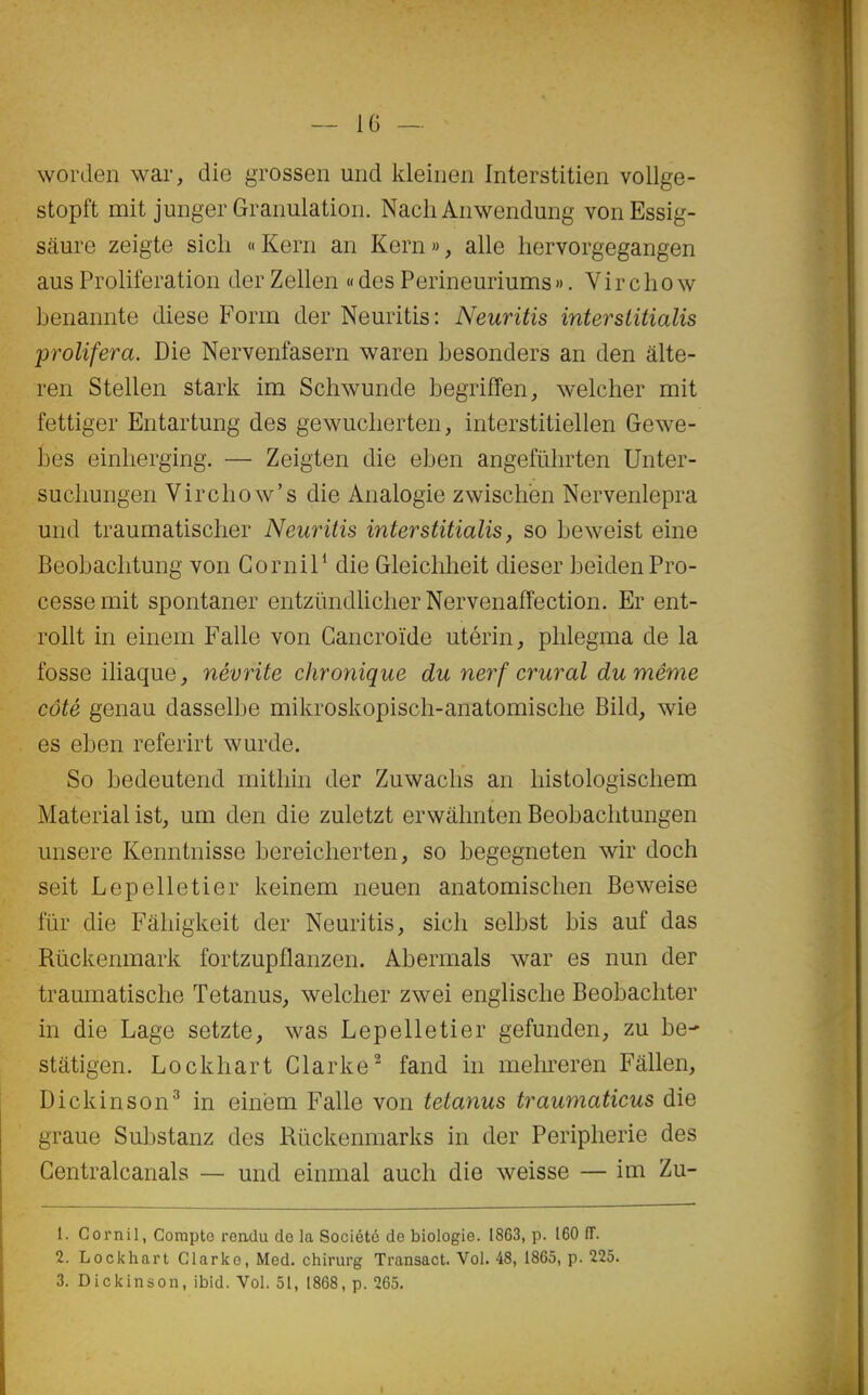 wordeii war, die grossen und kleiiien Interstitien vollge- stopft mit juiiger Granulation. Nach Anwendung vonEssig- sâure zeigte sich « Kern an Kern », aile hervorgegangen aus Prolifération der Zellen « des Perineuriums». Vir cho w benannte dièse Form der Neuritis: Neuritis intersiitialis proliféra. Die Nervenfasern waren besonders an den âlte- ren Stellen stark im Scliwunde begriffen, welcher mit fettiger Entartung des gewudierten, interstitiellen Gewe- bes einlierging. — Zeigten die eben angefiilirten Unter- sucliungen Virchow's die Analogie zwischën Nervenlepra und traumatischer Neuritis intersiitialis, so beweist eine Beobaclitung von Cornil* die Gleicliheit dieser beidenPro- cesse mit spontaner entzïindlicher Nervenafîection. Er ent- rollt in einem Falle von Gancroïde utérin, phlegma de la fosse iliaque, névrite chronique du nerf crural du même côté genau dasselbe mikroskopisch-anatomische Bild, wie es eben referirt wurde. So bedeutend mitliin der Zuwacbs an liistologischem Material ist, um den die zuletzt erwâhnten Beobachtungen unsere Kenntnisse bereicberten, so begegneten wir doch seit Lepelletier keinem neuen anatomischen Beweise fiir die Fâhigkeit der Neuritis, sicb selbst bis auf das Rûckenmark fortzupflanzen. Abermals war es nun der traumatische Tetanus, welcher zwei englische Beobachter in die Lage setzte, was Lepelletier gefunden, zu be- stâtigen. Lockhart Clarke^ fand in melireren Fâllen, Dickinson^ in einëm Falle von tetanus traumaticus die graue Substanz des Rûckenmarks in der Peripherie des Centralcanals — und einmal auch die weisse — im Zu- 1. Cornil, Compte rendu de la Société de biologie. 1863, p. 160 ff. 2. Lockhart Glarke, Med. chirurg Transact. Vol. 48, 1865, p. 225. 3. Dickinson, ibid. Vol. 51, 1868, p. 265.