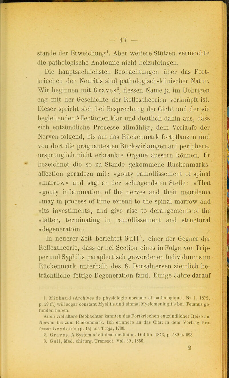 stande der Erweicliiuig*. Aber weitere Stûtzen vermoclite die pathologische Anatomie nicht beizubringen. Die hauptsachlichsteii Beobacbtungen iiber das Fort- kriechen der Neuritis sind pathologisch-kliniscber Natur. Wir beginnen mit Graves^, dessen Name ja im Uebrigen eng mit der Geschichte der Reflextheorien verlmiipft ist. Dieser spriclit sich bei Besprechung der Gicht und der sie begleitendeii Affectionen klar und deutlich dahin aus, dass sich entziindlicbe Processe allmâblig, dem Verlaufe der Nerven folgend, bis auf das Rïickenmark fortpflanzen mid von dort die prâgnantesten Riickwirkungen auf periphere, ursprûnglich nicht erkrankte Organe âussern kônnen. Er bezeichnet die so zu Stande gekommene Riickenmarks- afï'ection geradezu mit: «gouty ramollissement of spinal «marrow» und sagt an der schlagendsten SLelle : «That «gouty inflammation of the nerves and their neurilema «may in process of time extend to the spinal marrow and «its investiments, and give rise to dérangements of the «latter, terminating in ramollissement and structural «t degeneration. » In neuerer Zeit berichtet GulP, einer der Gegner der Reflextheorie, dass erbei Section eines inFolge vonTrip- per und Syphilis paraplectisch gewordenen Individuums im Rïickenmark unterhalb des 6. Dorsalnerven ziemlich be- trâchtliche fettige Degeneration fand. Einige Jahre darauf 1. Michaud (Archives de physiologie normale et palhologiquo, N» I, 187i, p. 59 (F.) wiil sogar constant Myelilis.und eininul Myeloineningitis bei Tetauus go- funden habon. Auch vie] altère Beobachter kannten das Porlkriechcn enlzimdlicher Reizo oiu Nerven bis zum Riickenmark. Ich erinnore an das Citât in deni Vortrag Pro- fessor Leyden's (p. 14) ans Troja, 1780. 2. Graves, A System of clinical medicino. Dublin, 1843, p. 589 u. 598. 3. Gull, Mod. chirurg. Transact. Vol. 39, 1856. 2