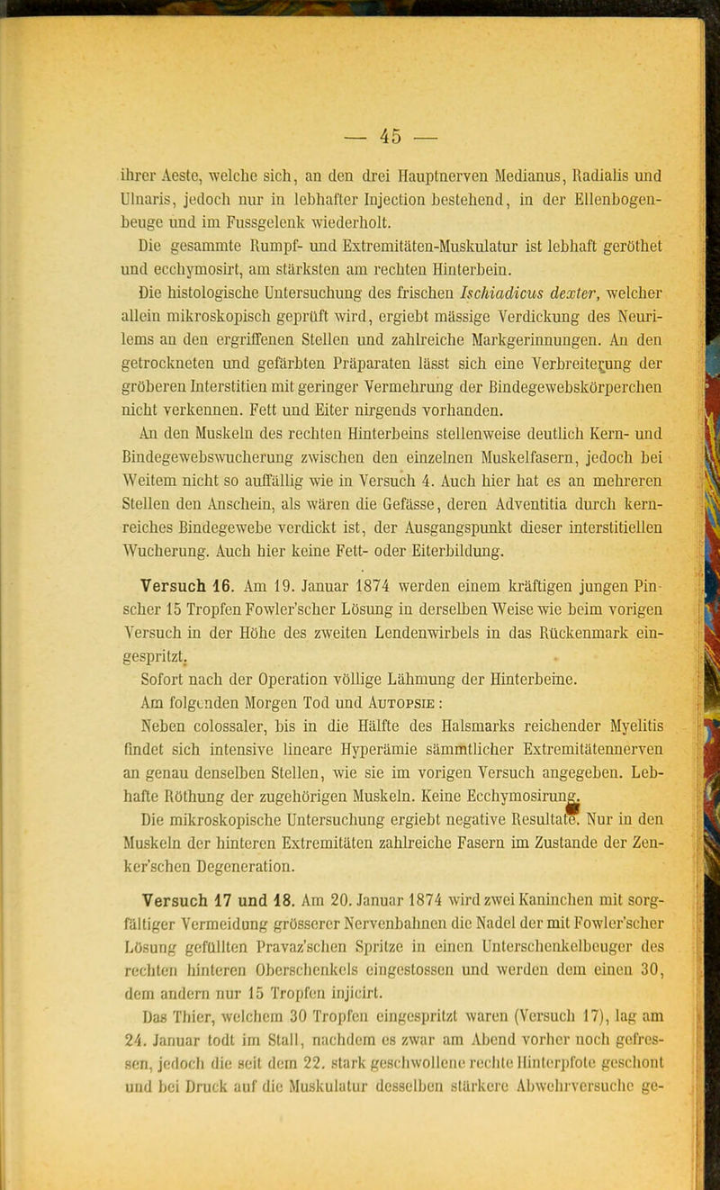 ihrer Aeste, welche sich, an den drei Hauptnerven Medianus, Radialis und Ulnaris, jedoch nur in lebhafter Injection hestehend, in der Ellenbogen- beuge und im Fussgelonk wiederholt. Die gesammte Rumpf- und Extremitaten-Muskulatur ist lebhaft gerOtbet und ecchymosirt, am stiirksten am recbten Hinterbein. Die histologische Uutersuchung des friscben Ischiadicus dexter, welcber allein mikroskopisch geprûft wird, ergiebt massige Verdickung des Neuri- lems an den ergriffenen Stellen und zahlreiche Markgerinnungen. An den getrockneten und gefârbten Praparaten lasst sich eine Yerbreite:tung der grOberen Interstitien mit geringer Vermehrung der Bindegewebskorpercben nicht verkennen. Fett und Eiter nirgends vorhanden. An den Muskeln des recbten Hinterbeins stellenweise deutlich Kern- und Bindegewebswucherung zwiscben den einzelnen Muskelfasern, jedoch bei Weitem nicht so auffallig wie in Versuch 4. Auch hier bat es an mehreren Stellen den Anschein, als waren die Gefasse, deren Adventitia durch kern- reiches Bindegewebe vercUckt ist, der Ausgangspunkt dieser interstitiellen Wucherung. Auch hier keine Fett- oder Eiterbildung. Versuch 16. Am 19. Januar 1874 werden einem krâftigen jungen Pin- scher 15 Tropfen Fowler'scher Losung in derseUjen Weise wie beim vorigen Versuch in der HOhe des zweiten Lendenwirbels in das Rtickenmark ein- gespritzt, Sofort nach der Opération vôUige Lahmung der Hinterbeine. Am folgcnden Morgen Tod und Autopsie : Neben colossaler, bis in die Haifte des Halsmarks reichender Myelitis findet sich intensive lineare Hyperamie sammtUcher Extremitatennerven an genau denselben Stellen, wie sie im vorigen Versuch angegeben. Leb- hafte Rôthung der zugehûrigen Muskeln. Keine Ecchymosirun^ Die mikroskopische Untersuchung ergiebt négative Resultate. Nur in den Muskeln der hinteren Extremitaten zahlreiche Fasern im Zustande der Zen- ker'schen Degeneration. Versuch 17 und 18. Am 20. Januar 1874 wird zwei Kaninchen mit sorg- faitiger Vermeidung grOssercr Nervcnbahncn die Nadel der mit Fowler'scher LOsung gefullten Pravaz'schen Spritze in einen Unterschenlvelbeuger des rechten hinteren Oberschenkcls eingestossen und werden dem einen 30, dem andem nur 15 Tropfen injicirt. Das Thier, wclchcra 30 Tropfen eingespritzt waren (Versuch 17), lag am 24, Januar todt im Stall, nachdcm es zwar am Abend vorhcr noch gefres- sen, jofloch die seit dem 22. stark gescliwolleiie rechte llinterpfotc geschont und bei Druck auf die Muskulalur desselben starkere Abwelu versuche ge-