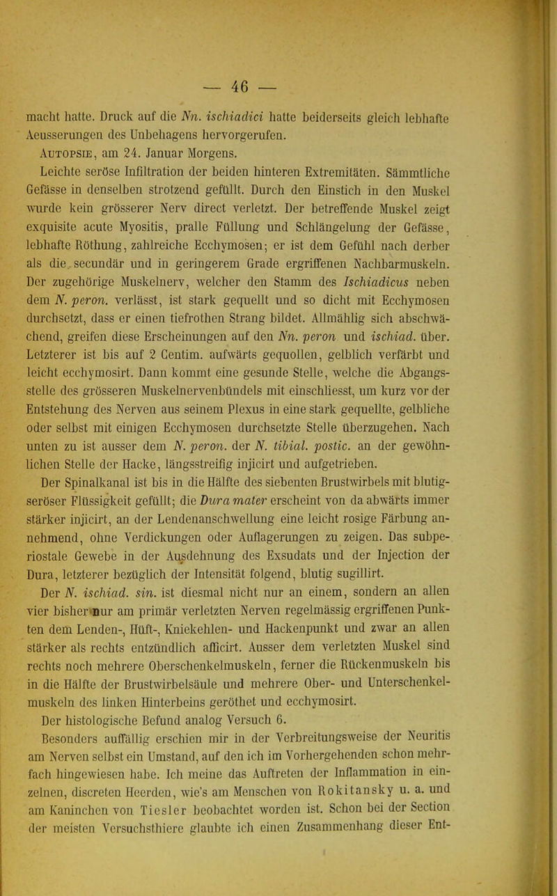 macht liatte. Druck auf die Nn. ischiaclici hatte beiderseits gleich lebhafte Aeusserungen des Unbeliagens hervorgerufcn. Autopsie, am 24. Januar Morgens. Leichte serOse Infiltration der beiden hinteren Extremitaten. Siimmtliche Gefasse in densclben strotzend gefallt. Durch den Einstich in den Muskel \viirde kein grOsserer Nerv direct verletzt. Der betrefTende Muskel zeigt exquisite acute Myositis, pralle Ftlllung und Schlângelung der Gefasse, lebhafte Rôthung, zahlreiche Ecchymosen; er ist dem Geffilil nach derber als die. secundar und in geringerem Grade ergriffenen Nachbarmuskeln. Der zugehorige Muskelnerv, welcher den Stamm des Ischiadicus neben dem N. peron, verlasst, ist stark gequellt und so dicht mit Ecchymosen durchsetzt, dass er einen tiefrothen Strang bildet. AUmâhlig sich abschwâ- chend, greifen dièse Erscheinungen auf den Nn. peron. und ischiad. tlber. Letzterer ist bis auf 2 Centim. aufwarts gecpiollen, gelblich verfàrbt und leicht ecchymosirt. Dann kommt eine gesunde Stelle, welche die Abgangs- stelle des grôsseren Muskelnervenbilndels mit einschhesst, um kurz vor der Entstehung des Nerven ans seinem Plexus in eine stark gequellte, gelbliche oder selbst mit einigen Ecchymosen durchsetzte Stelle tlberzugehen. Nach unten zu ist ausser dem N. peron. der N. tibial. postic. an der gewOhn- lichen Stelle der Hacke, lângsstreifig injicirt und aufgetrieben. Der Spinalkanal ist bis in die Hâlfte des siebenten Brustwirbels mit blutig- serOser Fltlssigkeit gefiillt; die Dura mater erscheint von da abwârts immer stârker injicirt, an der Lendenanschwellung eine leicht rosige Fârbung an- nehmend, ohne Verdickungen oder Auflagerungen zu zeigen. Das subpe- riostale Gewebe in der Ausdehnung des Exsudats und der Injection der Dura, letzterer beztiglich der Intensitât folgend, blutig sugillirt. Der N. ischiad. sin. ist diesmal nicht nur an einem, sondern an allen vier bisher»nur am primar verletzten Nerven regelmassig ergriffenen Punk- ten dem Lenden-, Htlft-, KniekehIen- und Hackenpunkt und zwar an allen starker als rechts entzûndlich afficù-t. Ausser dem verletzten Muskel sind rechts noch mehrere Oberschenkelmuskeln, ferner die Rtickenmuskeln bis in die Hâlfte der Brustwirbelsaule und mehrere Ober- und Unterschenkel- muskeln des linken Hinterbeins gerothet und ecchymosirt. Der histologische Befund analog Versuch 6. Besondcrs auffallig erschicn mir in der Yerbreilungsweise der Neuritis am Nerven selbst ein Umstand, auf den ich im Vorhergehcndcn schon mehr- fach hingewiesen habe. Ich moine das Auftreten der Inflammation in ein- zelnen, discreten Heerden, wie's am Menschen von Rokitansky u. a. und am Kaninchen von Tiesler bcobachtet Avorden ist. Schon bei der Section der meisten Vcrsuchsthicre glaubte ich einen Zusammenhang dieser Ent-