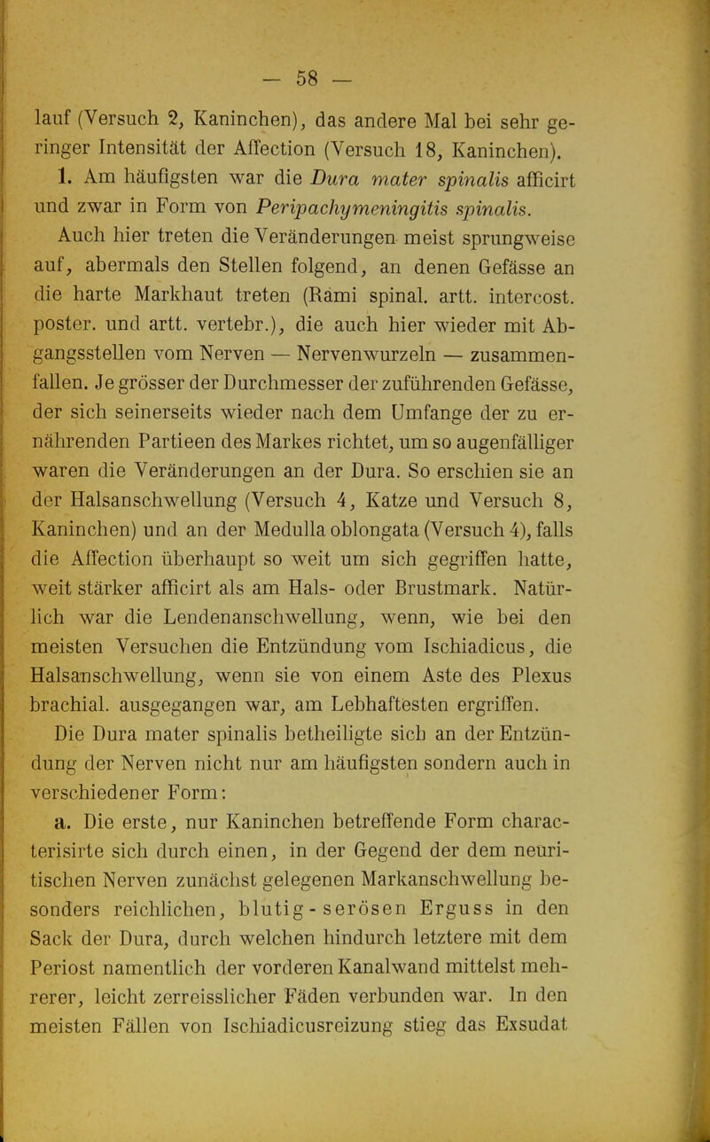 lauf (Versuch 2, Kaninchen), das andere Mal bei sehr ge- ringer Intensitât der Affection (Versuch 18, Kaninchen). 1. Am hâufigsten war die Dura mater spinalis afficirt und zwar in Form von Peripachymeningitis spinalis. Auch hier treten die Verânderungen meist sprungweise auf, abermals den Stellen folgend, an denen Gefâsse an die harte Markhaut treten (Ràmi spinal, artt. intercost. poster, und artt. vertebr.), die auch hier wieder mit Ab- gangsstellen vora Nerven — Nervenwurzeln — zusammen- fallen. Je grôsser der Durchmesser der zufiihrenden Gefâsse, der sich seinerseits wieder nach dem Umfange der zu er- nâhrenden Partieen des Markes richtet, um so augenfâlliger waren die Verânderungen an der Dura. So erschien sie an der Halsanschwellung (Versuch 4, Katze und Versuch 8, Kaninchen) und an der Medulla oblongata (Versuch 4), falls die Affection iiberhaupt so weit um sich gegriffen hatte, weit stârker afficirt als am Hais- oder Brustmark. Natûr- lich war die Lendenanschwellung, wenn, wie bei den meisten Versuchen die Entziindung vom Ischiadicus, die Halsanschwellung, wenn sie von einem Aste des Plexus brachial, ausgegangen war, am Lebhaftiesten ergriffen. Die Dura mater spinalis betheihgte sich an der Entziin- dung der Nerven nicht nur am hâufigsten sondern auch in verschiedener Form: a. Die erste, nur Kaninchen betreffende Form charac- terisirte sich durch einen, in der Gegend der dem neuri- tischen Nerven zunâchst gelegenen Markanschwehung be- sonders reichlichen, blutig - serôsen Erguss in den Sack der Dura, durch welchen hindurch letztere mit dem Periost namentlich der vorderen Kanalwand mittelst meh- rerer, leicht zerreisslicher Fâden verbunden war. In den meisten Fâllen von Ischiadicusreizung stieg das Exsudât