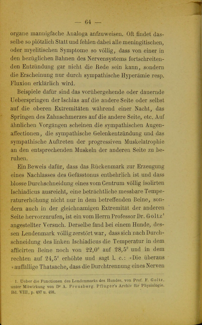 organe maniiigfache Analoga anfzuweisen. Oft findet das- selbe so plôtzlich Statt und fehlen dabei aile meningitischen, oder myelitischen Symptôme so vôllig, dass von einer in den bezuglichen Bahnen des Nervensystems fortschreiten- den Entzûndung gar nicht die Rede sein kann, sondern die Erscheinung nur durch sympathische Hyperâmie resp. Fluxion erklârlich wird. Beispiele dafûr sind das vorùbergehende oder dauernde Ueberspringen derlscliias auf die andereSeite oder selbst auf die oberen ExLremitâten wâhrend einer Nacht, das Springen des Zahnschmerzes auf die andere Seite, etc. Auf âhnlichen Vorgângen scheinen die sympathischen Augen- affectionen, die sympathische Gelenkentziindung und das sympathische Auftreten der progressiven Muskelatrophie an den entsprechenden Muskeln der anderen Seite zu be- ruhen. Ein Beweis dafiir, dass das Riickenmark zur Erzeugung eines Nachlasses des Gefâsstonus entbehrlich ist und dass blosse Durclischneidung eines vom Centrum vôllig isolirten Ischiadicus ausreicht, eine betrâchtliche messbare Tempe- raturerhôhung nicht nur in dem betreffenden Beine, son- dern auch in der gleichnamigen Extremitât der anderen Seite hervorzurufen, ist einvomHerrn Professer Dr. G-oltz' angestellter Versuch. Derselbe fand bei einem Hunde, des- sen Lendenmark vôllig zerstôrtwar, dasssich nachDurch- schneidung des hnken Ischiadicus die Temperatur in dem afficirten Beine noch von 22,0 auf 28,5 und in dem rechten auf 24,5 erhôhte und sagt 1. c: «Die ûberaus « auffàhige Thatsache, dass die Durchtrennung eines Nerven 1. Ueber die Functionen des Lendenmarks des Hundes, von Prof. F. Gollz, unter Mitwirkung von Dr A. Freusberg. Pfluger's Archiv fùr Physiologie. Bd. Vm, p. 497u. 498.