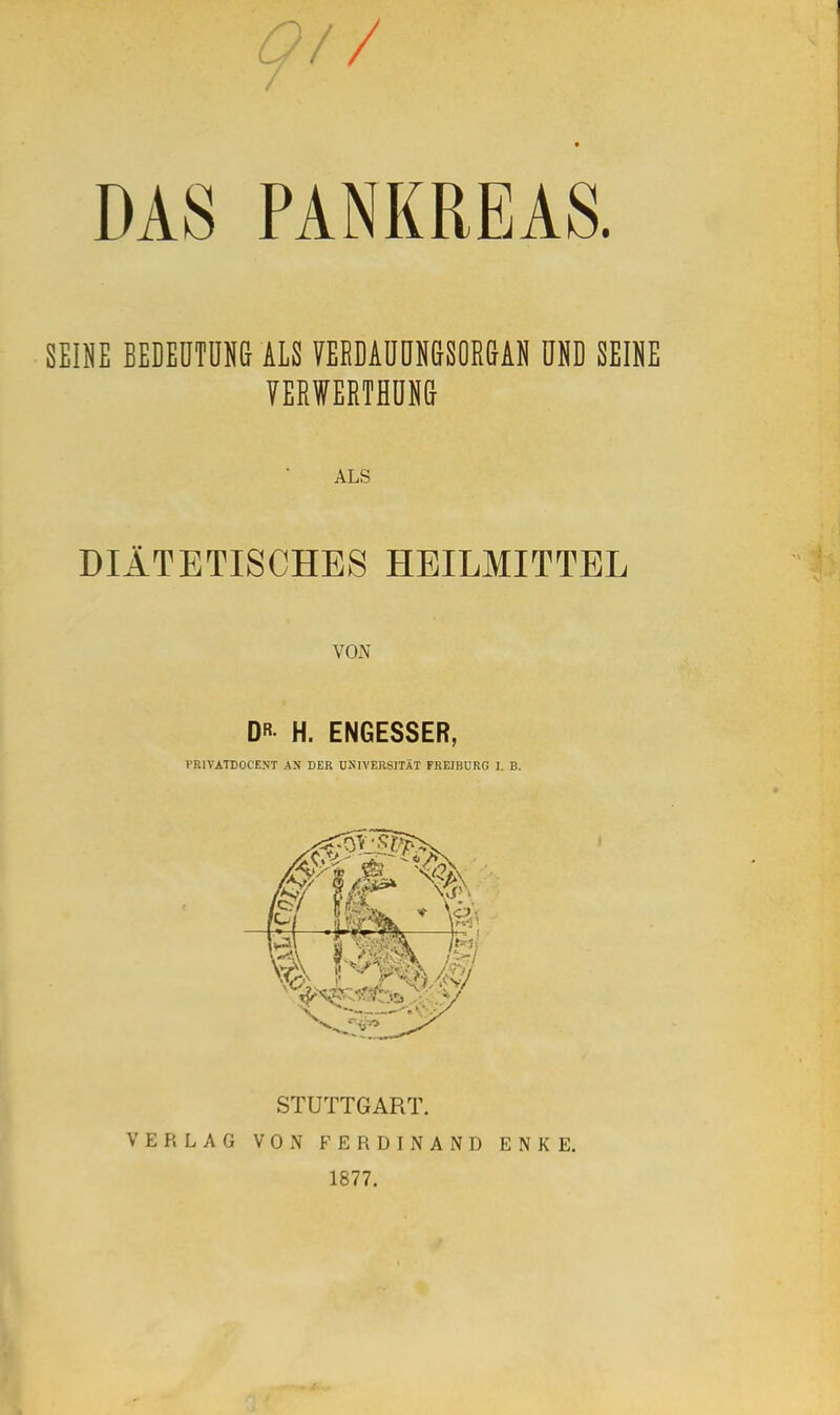 DAS PANKREAS. SEINE BEDEÜTÜHG ALS VERDAUÜNdSOR&AN UND SEINE VERWERTHÜN& ALS DIÄTETISCHES HEILMITTEL VON DR H. ENGESSER, I'RIVATDOCENT AN DER UNIVERSITÄT FREJBURG 1. B. STUTTGART. VERLAG VON FERDINAND ENKE. 1877.