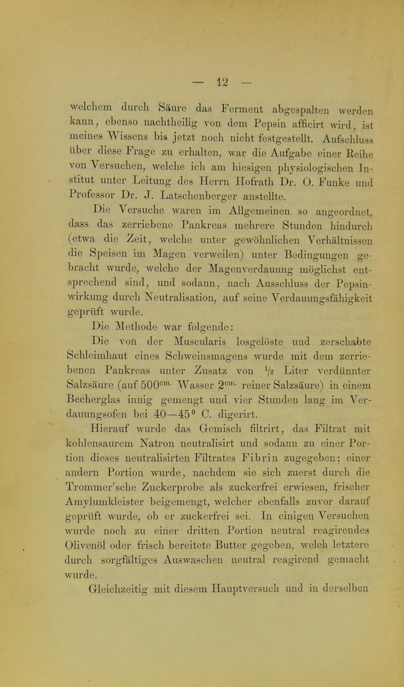 welchem durch Säure das Ferment abgesijalten werden kann, ebenso uachtheilig von dem Pepsin afficirt wird, ist meines Wissens bis jetzt noch nicht festgestellt. Aufschlus» über diese Frage zu erhalten, war die Aufgabe einer Reihe von Versuchen, welche ich am hiesigen physiologischen In- stitut unter Leitung des Herrn Hofrath Dr. 0. Funke und Professor Dr. J. Latschenberger anstellte. Die Versuche waren im Allgemeinen so angeordnet, dass das zerriebene Pankreas mehrere Stunden hindurch (etwa die Zeit, welche unter gewöhnlichen Verhältnissen die Speisen im Magen verweilen) unter Bedingungen ge- bracht wurde, welche der Magenverdauung möglichst ent- sprechend sind, und sodann, nach Ausschluss der Pepsin- wirkung durch Neutralisation, auf seine Verdauungsfähigkeit geprüft wurde. Die Methode war folgende: Die von der Muscularis losgelöste und zerschabte Schleimhaut eines Schweinsmagens wurde mit dem zerrie- benen Pankreas unter Zusatz von ^2 Liter verdünnter Salzsäure (auf 500°' Wasser 2*^'- reiner Salzsäure) in einem Becherglas innig gemengt und vier Stunden lang im Ver- dauungsofen bei 40—45° C. digerirt. Hierauf wurde das Gemisch filtrirt, das Filtrat mit kohlensaurem Natron neutralisirt und sodann zu einer Por- tion dieses neutralisirten Filtrates Fibrin zugegeben: einer andern Portion wurde, nachdem sie sich zuerst durch die Trommer'sche Zuckerprobe als zuckerfrei erwiesen, frischer Amylumkleister beigemengt, welcher ebenfalls zuvor darauf geprüft wurde, ob er zuckerfrei sei. In einigen Versuchen wurde noch zu einer dritten Portion neutral reagirendes Olivenöl oder frisch bereitete Butter gegeben, welch letztere durch sorgfältiges Auswaschen neutral reagirend gemacht wurde. Gleichzeitig mit diesem Hauptversuch und in derselben