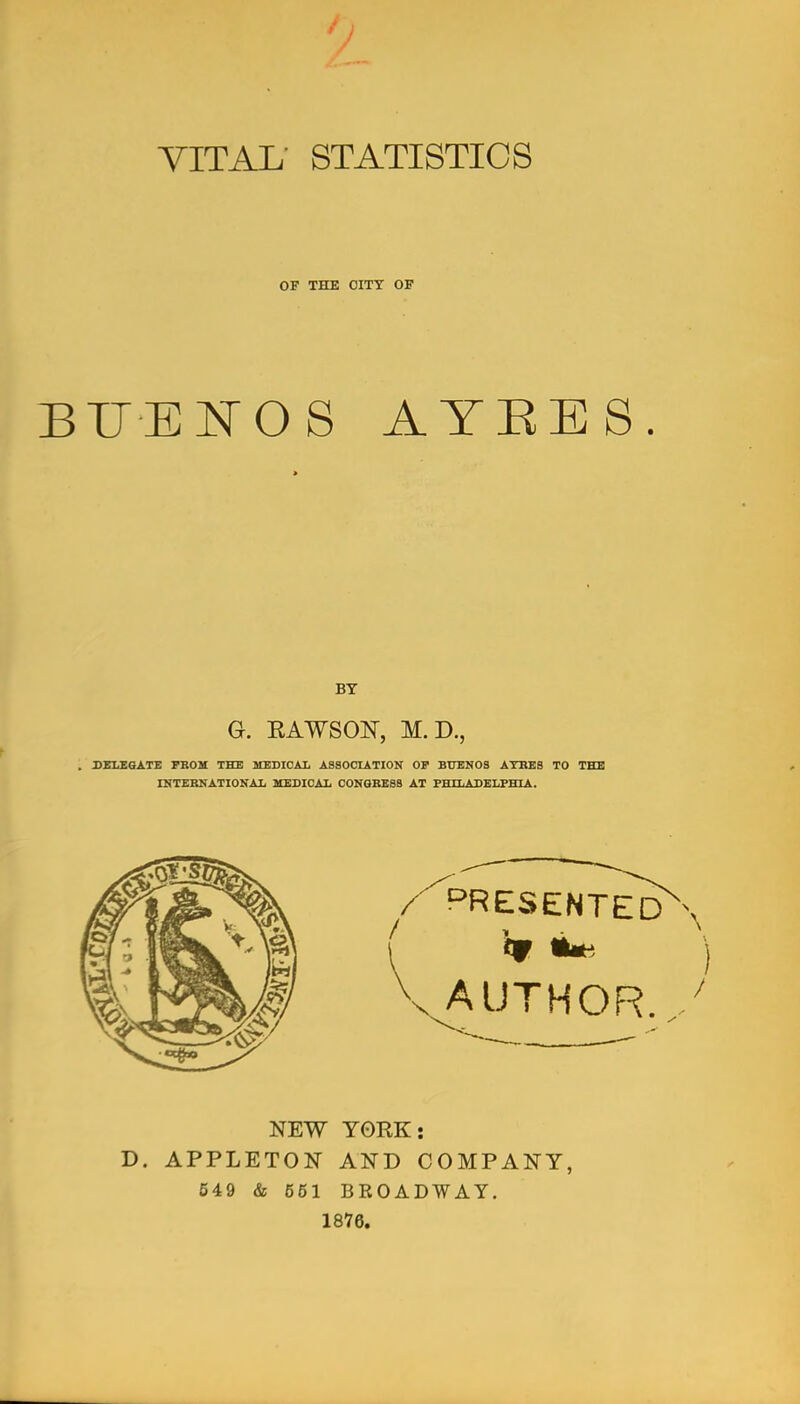 VITAL STATISTICS OF THE OITT OF BUEI^OS ATEES. BY G. EAWSON, M.D., . DELEGATE FBOM THE MEDICAL ASSOOLATION OP BUENOS ATBEB TO THE INTEBNATIOKAL MEDICAL CONGBESB AT FHSLADELFHIA. PRESENTED AUTHOR NEW YORK: D. APPLETON AND COMPANY, 549 & 661 BROADWAY. 1876.