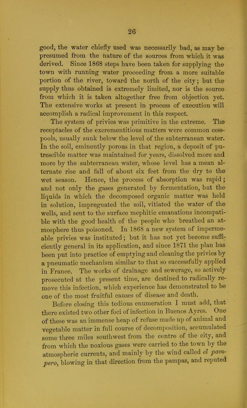 good, the water chiefly used was necessarily bad, as may be presumed from the nature of the sources from which it was derived. Since 1868 steps have been taken for supplying the town with running water proceeding from a more suitable portion of the river, toward the north of the city; but the supply thus obtained is extremely limited, nor is the source from which it is taken altogether free from objection yet. The extensive works at present in process of execution will accomplish a radical improvement in this respect. The system of privies was primitive in the extreme. The receptacles of the excrementitious matters were common cess- pools, usually sunk below the level of the subterranean water. In the soil, eminently porous in that region, a deposit of pu- trescible matter was maintained for years, dissolved more and more by the subterranean water, whose level has a mean al- ternate rise and fall of about six feet from the dry to the wet season. Hence, the process of absorption was rapid; and not only the gases generated by fermentation, but the liquids in which the decomposed organic matter was held in solution, impregnated the soil, vitiated the water of the wells, and sent to the surface mephitic emanations incompati- ble with the good health of the people who breathed an at- mosphere thus poisoned. In 1868 a new system of imperme- able privies was instituted; but it has not yet become sufli- ciently general in its application, and since 1871 the plan has been put into practice of emptying and cleaning the privies by a pneumatic mechanism similar to that so successfully applied in France. The works of drainage and sewerage, so actively prosecuted at the present time, are destined to radically re- move this infection, which experience has demonstrated to be one of the most fruitful causes of disease and death. Before closing this tedious enumeration I must add, that there existed two other foci of infection in Buenos Ayres. One of these was an immense heap of refuse made up of animal and vegetable matter in full course of decomposition, accumulated some three miles southwest from the centre of the city, and from which the noxious gases were carried to the town by the atmospheric currents, and mainly by the wind called el ^am- ^ero, blowing in that direction from the pampas, and reputed