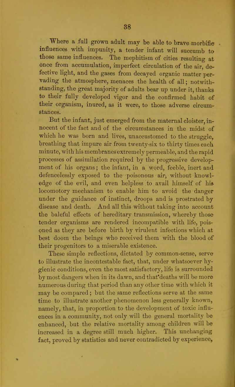 Where a full grown adult may be able to brave morbific . influences with impunity, a tender infant will succumb to those same influences. The mephitism of cities resulting at once from accumulation, imperfect circulation of the air, de- fective light, and the gases from decayed organic matter per- vading the atmosphere, menaces the health of all; notwith- standing, the great majority of adults bear up under it, thanks to their fully developed vigor and the confirmed habit of their organism, inured, as it were, to those adverse circum- stances. But the infant, just emerged from the maternal cloister, in- nocent of the fact and of the circumstances in the midst of which he was born and lives, unaccustomed to the struggle, breathing that impure air from twenty-six to thirty times each minute, with his membranes extremely permeable, and the rapid processes of assimilation required by the progressive develop- ment of his organs; the infant, in a word, feeble, inert and defencelessly exposed to the poisonous airj without knowl- edge of the evil, and even helpless to avail himself of hi» locomotory mechanism to enable him to avoid the danger under the guidance of instinct, droops and is prostrated by disease and death. And all this without taking into account the baleful efiects of hereditary transmission, whereby those tender organisms are rendered incompatible with life, pois- oned as they are before birth by virulent infections which at best doom the beings who received them with the blood of their progenitors to a miserable existence. These simple reflections, dictated by common-sense, serve to illustrate the incontestable fact, that, under whatsoever hy- gienic conditions, even the most satisfactory, life is smTOunded by most dangers when in its dawn, and thafdeaths will be more numerous during that period than any other time with which it may be compared; but the same reflections serve at the same time to illustrate another phenomenon less generally known, namely, that, in proportion to the development of toxic influ- ences in a community, not only will the general mortality be enhanced, but the relative mortality among children will be increased in a degree still much higher. This unchanging fact, proved by statistics and never contradicted by experience.