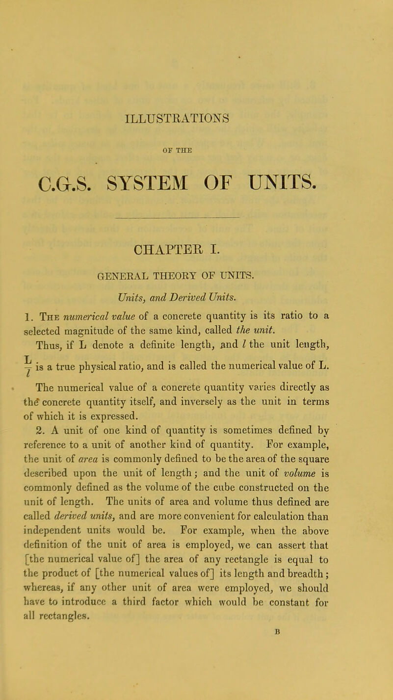 ILLUSTRATIONS 0¥ THE C.G.S. SYSTEM OF UNITS. CHAPTER I. GENERAL THEOEY OF UNITS. Units, and Derived Units. 1. The numerical value of a concrete quantity is its ratio to a selected magnitude of the same kind, called the unit. Thus, if L denote a definite length, jind I the unit length, y is a true physical ratio, and is called the numerical value of L. The numerical value of a concrete quantity varies directly as the concrete quantity itself, and inversely as the unit in terms of which it is expressed. 2. A unit of one kind of quantity is sometimes defined by reference to a unit of another kind of quantity. For example, the unit of area is commonly defined to be the area of the square described upon the unit of length; and the unit of volume is commonly defined as the volume of the cube constructed on the unit of length. The units of area and volume thus defined are called derived units, and are more convenient for calculation than independent units would be. For example, when the above definition of the unit of area is employed, we can assert that [the numerical value of] the area of any rectangle is equal to the product of [the numerical values of] its length and breadth; whereas, if any other unit of area were employed, we should have to introduce a third factor which would be constant for all rectangles. B