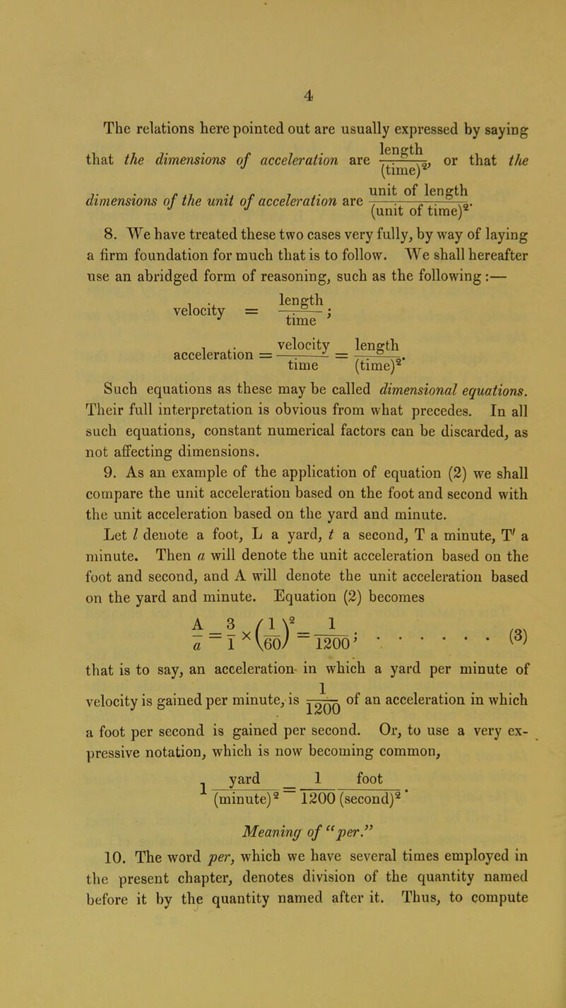 The relations here pointed out are usually expressed by saying lenerth e ■■• .o, or t (time)^ unit of length that the dimensions of acceleration are 77^^^, or that tJie (time)^ dimensions of the unit of acceleration Bxe , . „ ^. ^p. (unit of time)* 8. We have treated these two cases very fully, by way of laying a firm foundation for much that is to follow. We shall hereafter use an abridged form of reasoning, such as the following :— 1 •, length velocity = —-r-^— : time , ^. velocity lenertli acceleration = —^ = -, . ° time (time)* Such equations as these may be called dimensional equations. Their full interpretation is obvious from what precedes. In all such equations, constant numerical factors can be discarded, as not affecting dimensions. 9. As an example of the application of equation (2) we shall compare the unit acceleration based on the foot and second with the unit acceleration based on the yard and minute. Let I denote a foot, L a yard, t a second, T a minute, T' a minute. Then a will denote the unit acceleration based on the foot and second, and A will denote the unit acceleration based on the yard and minute. Equation (2) becomes a ~1 ^\60/ ~ 1200' that is to say, an acceleration in which a yard per minute of velocity is gained per minute, is ^2qq acceleration in which a foot per second is gained per second. Or, to use a very ex- pressive notation, which is now becoming common, yard _ 1 foot (minute)* 1200 (second)* Meaning of per. 10. The word per, which we have several times employed in the present chapter, denotes division of the quantity named before it by the quantity named after it. Thus, to compute