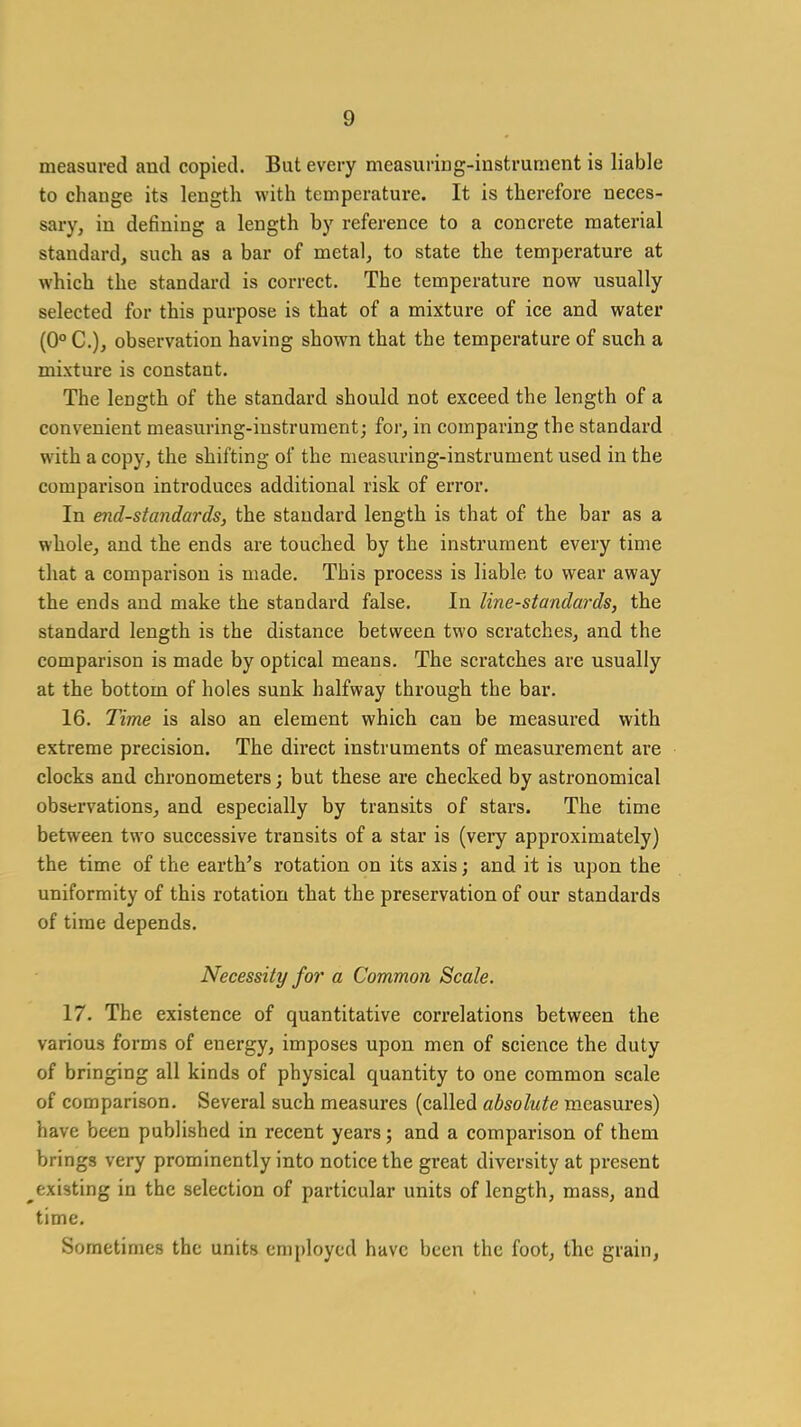 measured and copied. But every measuring-instrument is liable to change its length with temperature. It is therefore neces- sary, in defining a length by reference to a concrete material standard, such as a bar of metal, to state the temperature at which the standard is correct. The temperature now usually selected for this purpose is that of a mixture of ice and water (0°C.), observation having shown that the temperature of such a mixture is constant. The length of the standard should not exceed the length of a convenient measuring-instrument; for, in comparing the standard with a copy, the shifting of the measuring-instrument used in the comparison introduces additional risk of error. In end-standards, the standard length is that of the bar as a whole, and the ends are touched by the instrument every time that a comparison is made. This process is liable to wear away the ends and make the standard false. In line-standards, the standard length is the distance between two scratches, and the comparison is made by optical means. The scratches are usually at the bottom of holes sunk halfway through the bar. 16. Time is also an element which can be measured with extreme precision. The direct instruments of measurement are clocks and chronometers; but these are checked by astronomical observations, and especially by transits of stars. The time between two successive transits of a star is (very approximately) the time of the earth's rotation on its axis; and it is upon the uniformity of this rotation that the preservation of our standards of time depends. Necessity for a Common Scale. 17. The existence of quantitative correlations between the various forms of energy, imposes upon men of science the duty of bringing all kinds of physical quantity to one common scale of comparison. Several such measures (called absolute measures) have been published in recent years; and a comparison of them brings very prominently into notice the great diversity at present ^existing in the selection of particular units of length, mass, and time. Sometimes the units employed have been the foot, the grain,