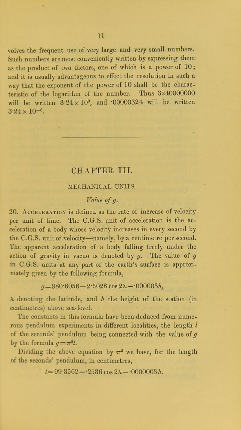 volves the frequent use of very large and very small numbers. Such numbers are most conveniently written by expressing them as the product of two factors, one of which is a power of 10; and it is usually advantageous to effect the resolution in such a way that the exponent of the power of 10 shall be the charac- teristic of the logarithm of the number. Thus 3240000000 will be written 3-24 xlO^ and -00000324 will be written 3-24x10-6. CHAPTEE III. MECHANICAL UNITS. Valve of g. 20. Acceleration is defined as the rate of increase of velocity per unit of time. The C.G.S. unit of acceleration is the ac- celeration of a body whose velocity increases in every second by the C.G.S. unit of velocity—namely, by a centimetre per second. The apparent acceleration of a body falling freely under the action of gravity in vacuo is denoted by g. The value of g in C.G.S. units at any part of the earth's surface is approxi- mately given by the following formula, g=980-6056 -2-5028 cos 2\ - -000003^, X denoting the latitude, and h the height of the station (in centimetres) above sea-level. The constants in this formula- have been deduced from nume- rous pendulum experiments in different localities, the length I of the seconds' pendulum being connected with the value of g by the formula g — 'n^L. Dividing the above equation by tt^ we have, for the length of the seconds' pendulum, in centimetres, /=90-3502--2536 cos 2X--0000003 A.