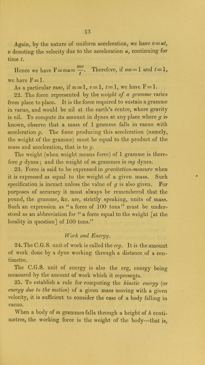 Again, by the nature of uniform acceleration, we have v=at, V denoting the velocity due to the acceleration a, continuing for time t. Hence we have F=7na= —. Therefore, ii mv=l and t = l, we have F = l. As a particular case, if m = l, v = l, t = l, we have F = l. 23. The force represented by the weight of a gramme varies from place to place. It is the force required to sustain a gi-amme in vacuo, and would be nil at the earth's centre, where gravity is nil. To compute its amount in dynes at any place where g is known, observe that a mass of 1 gramme falls in vacuo with acceleration g. The force producing this acceleration (namely, the weight of the gramme) must be equal to the product of the mass and acceleration, that is to g. The weight (when weight means force) of 1 gramme is there- fore g dynes; and the weight of m grammes is mg dynes, 23. Force is said to be expressed in gravitation-measure when it is expressed as equal to the weight of a given mass. Such specification is inexact unless the value of g is also given. For purposes of accuracy it must always be remembered that the pound, the gramme, &c. are, strictly speaking, units of mass. Such an expression as  a force of 100 tons must be under- stood as an abbreviation for  a force equal to the weight [at the locality in question] of 100 tons.' Work and Energy/. 24. The C.G.S. unit of work is called the erg. It is the amount of work done by a dyne working through a distance of a cen- timetre. The C.G.S. unit of energy is also the erg, energy being measured by the amount of work which it represents. 25. To establish a rule for computing the kinetic energxj (or energy due to the motion) of a given mass moving with a given velocity, it is svifBcient to consider the case of a body falling in vacuo. When a body of m grammes falls through a height of h centi- metres, the working force is the weight of the body—that is,