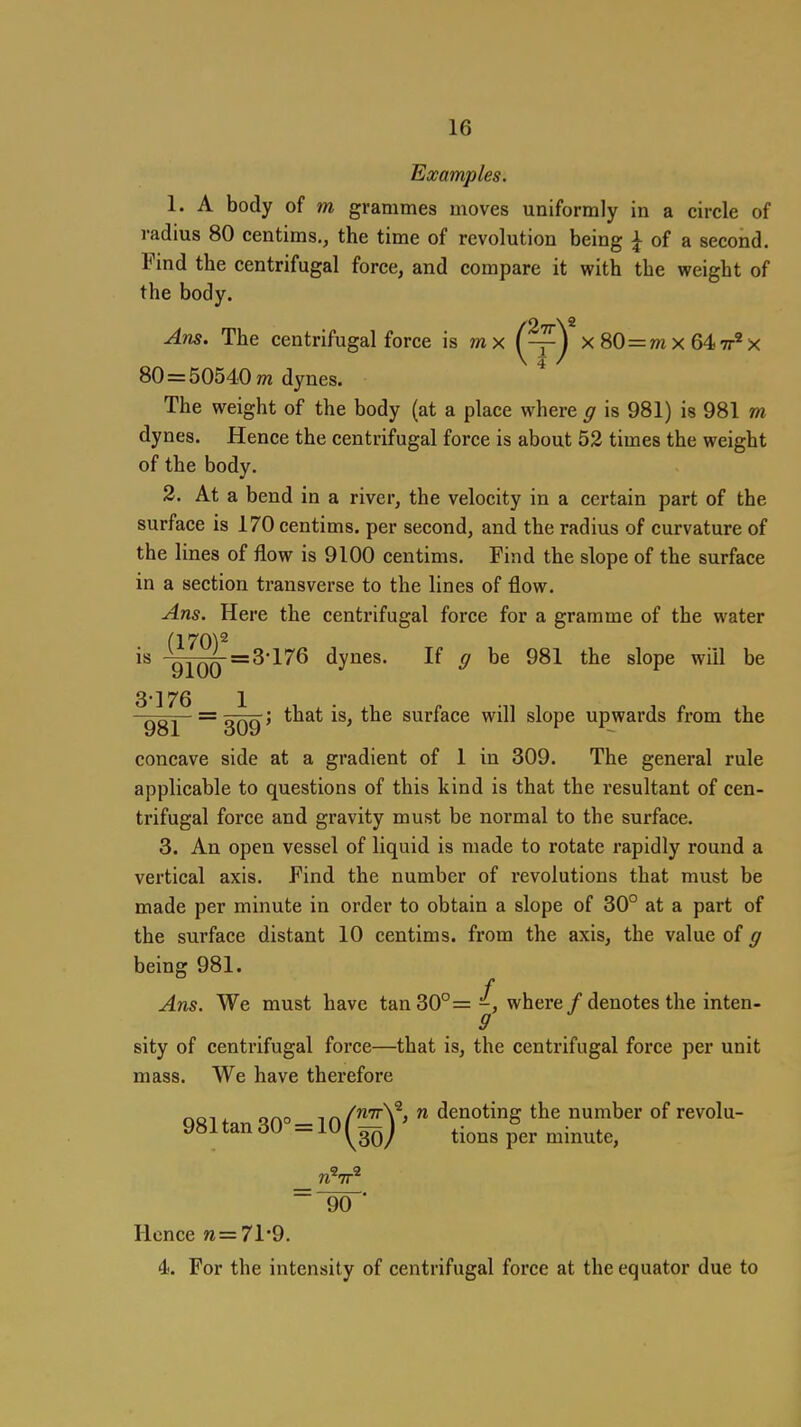 m Examples. 1. A body of m grammes moves uniformly in a circle of radius 80 centims., the time of revolution being ^ of a second. Find the centrifugal force, and compare it with the weight of the body. Am. The centrifugal force is mx x80=mx64 80 = 5054.0 m dynes. * The weight of the body (at a place where g is 981) is 981 dynes. Hence the centrifugal force is about 52 times the weight of the body, 2. At a bend in a river, the velocity in a certain part of the surface is 170 centims. per second, and the radius of curvature of the lines of flow is 9100 centims. Find the slope of the surface in a section transverse to the lines of flow. Ans. Here the centrifugal force for a gramme of the water (170)2 is 9][QQ =3'176 dynes. If g be 981 the slope will be 3'176 1 981 ~309' ^^^^ surface will slope upwards from the concave side at a gradient of 1 in 309. The general rule applicable to questions of this kind is that the resultant of cen- trifugal force and gravity must be normal to the surface. 3. An open vessel of liquid is made to rotate rapidly round a vertical axis. Find the number of revolutions that must be made per minute in order to obtain a slope of 30° at a part of the surface distant 10 centims. from the axis, the value of g being 981. f Ans. We must have tan 30°= -, where / denotes the inten- 9 sity of centrifugal force—that is, the centrifugal force per unit mass. We have therefore . r.r^n -, „/nTrV, 71 dcuotiug thc uumbcr of tcvolu 981 tan 30° = 10 (^3^j ' ^^^^^ ^-^^^^^ 90 Hence w=71*9. 4. For the intensity of centrifugal force at the equator due to