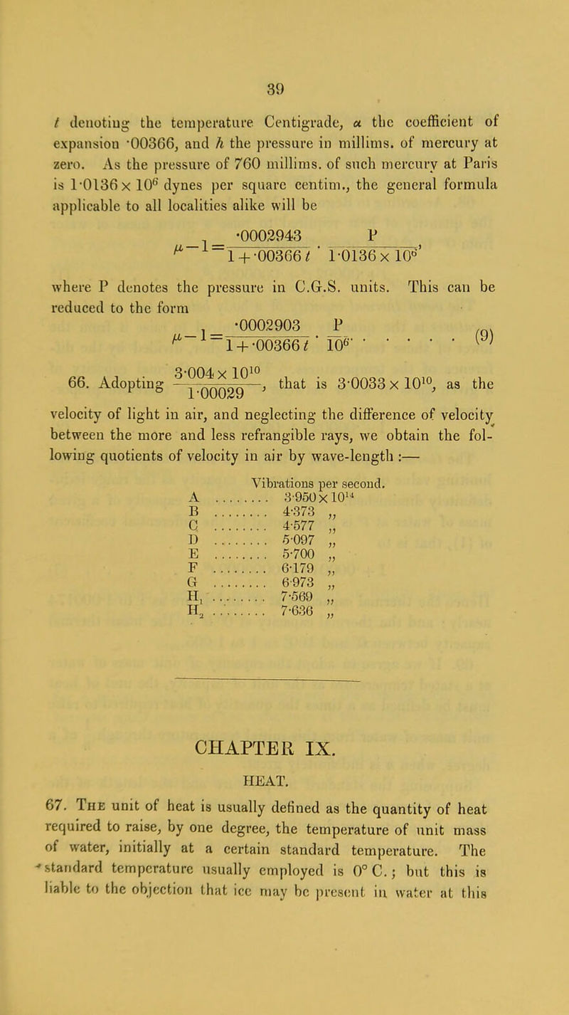 / deuotiug the teraperatufe Centigrade, « tbc coefficient of expansion OOSGGj and h the pressure in millinis. of mercury at zero. As the pressure of 760 millims. of such mercury at Paris is 1-0136 X 10^'dynes per square centim., the general formula applicable to all localities alike will be -0002943 V ^ 1 + •003~661 ' 1 -OlSG X lO''^' where P denotes the pressure in C.G.S. units. This can be reduced to the form -0002903 J* , . ^ 1 +-00366 r 10« 3-004 X 10^° 66. Adopting QQQ29 ^ that is 3-0033 x lO^o, as the velocity of light in air, and neglecting the difference of velocity between the more and less refrangible rays, we obtain the fol- lowing quotients of velocity in air by wave-length :— Vibrations per second. A 3'950xl0'^ B 4-373 „ G 4-577 „ D .5-097 „ E 5-700 „ F 6-179 „ G 6-973 „ H, 7-569 „ . .■ 7-636 „ CHAPTER IX. HEAT, 67. The unit of heat is usually defined as the quantity of heat required to raise, by one degree, the temperature of unit mass of water, initially at a certain standard temperature. The 'standard temperature usually employed is 0° C.; but this is hable to the objection that ice may be present in water at this