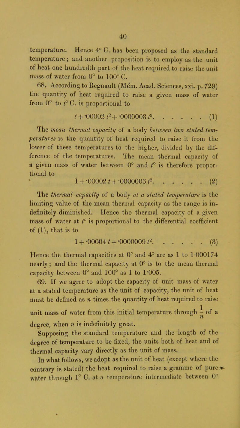 temperature. Hence 4° C. has been proposed as the standard temperature; and another proposition is to employ as the unit of lieat one hundredth part of the heat required to raise the unit mass of water from 0° to 100° C. 68. According to Regnault (M^m. Acad. Sciences, xxi. p. 729) the quantity of heat required to raise a given mass of water from QP to t°C. is proportional to ^ + •00002/2-[-•0000003/3 (1) The mean thennal capacity of a body between two stated tem- peratures is the quantity of heat required to raise it from the lower of these temperatures to the higher, divided by the dif- ference of the temperatures. The mean thermal capacity of d given mass of water between 0° and t° is therefore propor- tional to 1 + -00002 t + -0000003 (2) The thermal capacity of a body at a stated temperature is the limiting value of the mean thermal capacity as the range is in- definitely diminished. Hence the thermal capacity of a given mass of water at /° is proportional to the differential coefficient of (1), that is to 1 +-00004 ^ +-0000009/2 (3) Hence the thermal capacities at 0° and 4° are as 1 to 1-000174 nearly; and the thermal capacity at 0° is to the mean thermal capacity between 0° and 100° as 1 to 1-005. 69. If we agree to adopt the capacity of unit mass of water at a stated temperature as the unit of capacity, the unit of heat must be defined as n times the quantity of heat required to raise unit mass of water from this initial temperature through ^oi ^ degree, when n is indefinitely great. Supposing the standard temperature and the length of the degree of temperature to be fixed, the units both of heat and of thermal capacity vary directly as the unit of mass. In what follows, we adopt as the unit of heat (except where the Contrary is stated) the heat required to raise a gramme of pure »^ water through 1^ C. at a temperature intermediate between 0°