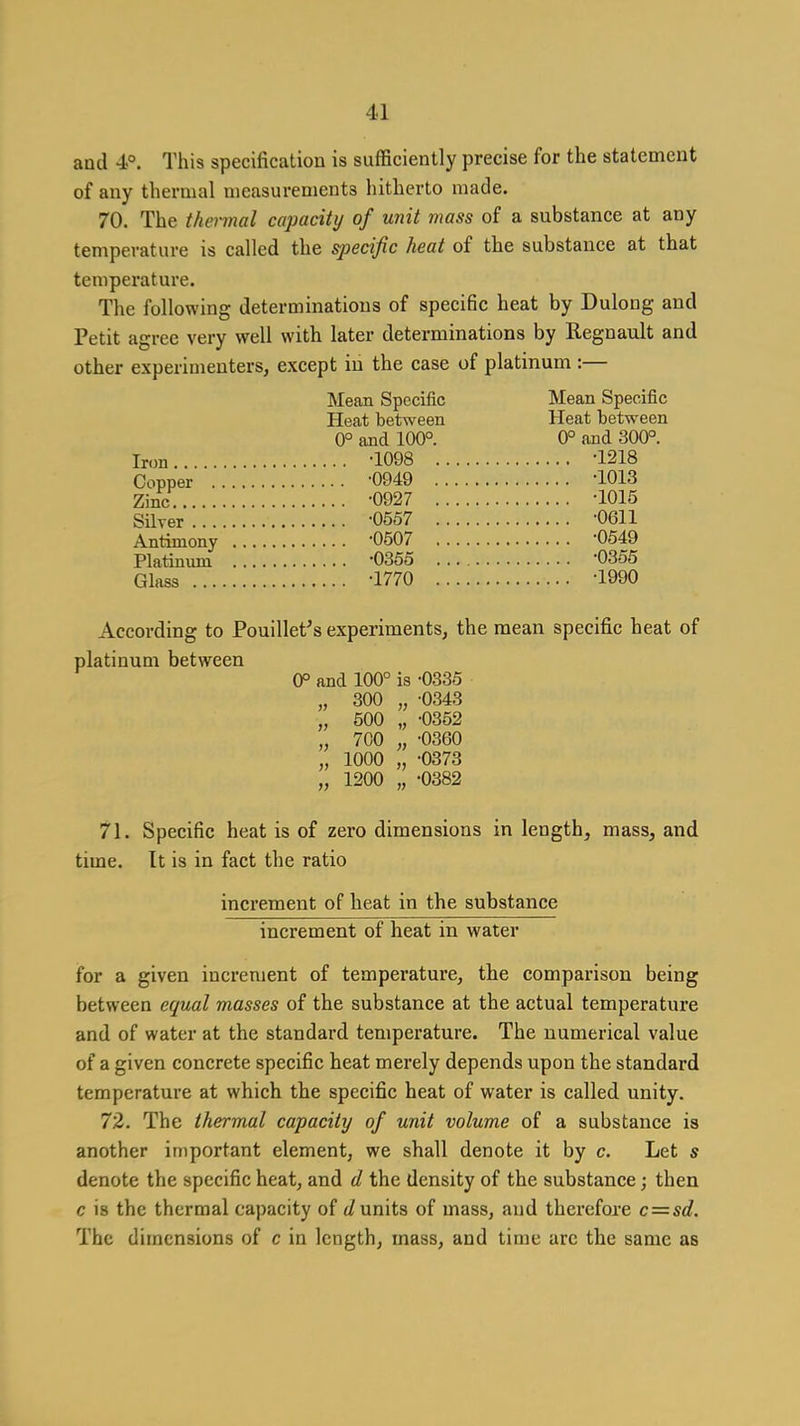and 4°. This specification is sufficiently precise for the statement of any thermal measurements hitherto made. 70. The thermal capacity of unit mass of a substance at any temperature is called the specific heat of the substance at that temperature. The following determinations of specific heat by Dulong and Petit agree very well with later determinations by B-egnault and other experimenters, except in the case of platinum :— Mean Specific Mean Specific Heat between Heat between 0° and 100°. 0° and 300°. Iron -1098 '1218 Copper -0949 -1013 Zinc. -0927 -1015 Silver -0557 -0611 Antimony '0507 -0549 Platinum -0355 -0355 Glass -1770 -1990 According to Pouillet^s experiments, the mean specific heat of platinum between 0° and 100° is -0335 „ 300 „ -0343 „ 500 „ -0352 700 „ -0360 1000 „ -0373 1200 „ -0382 71. Specific heat is of zero dimensions in length, mass, and time. It is in fact the ratio increment of heat in the substance increment of heat in water for a given increment of temperature, the comparison being between equal masses of the substance at the actual temperature and of water at the standard temperature. The numerical value of a given concrete specific heat merely depends upon the standard temperature at which the specific heat of water is called unity. 72. The thermal capacity of unit volume of a substance is another important element, we shall denote it by c. Let s denote the specific heat, and d the density of the substance; then c is the thermal capacity of </units of mass, and therefore c=sd. The dimensions of c in length, mass, and time arc the same as