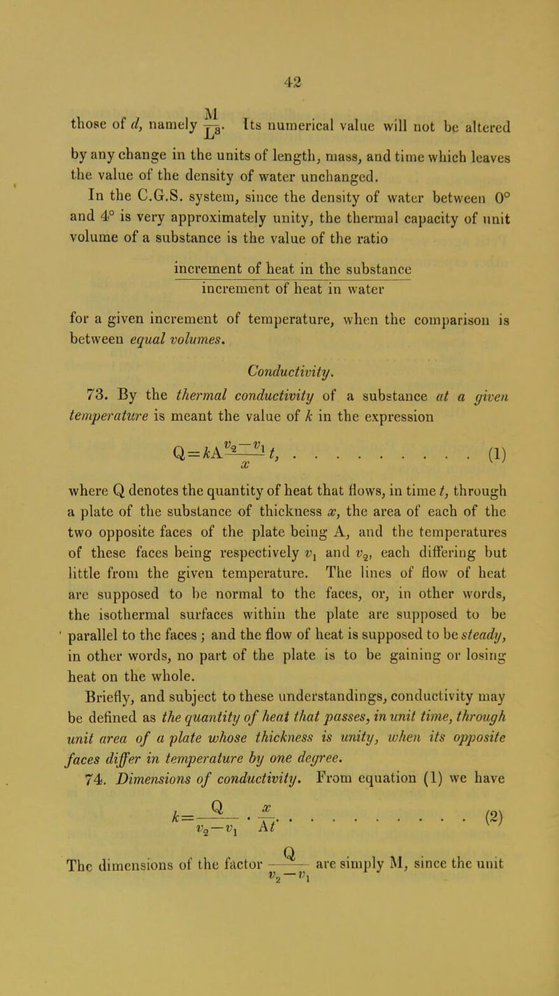 those of d, namely Its numerical value will not be altered by any change in the units of length, mass, and time which leaves the value of the density of water unchanged. In the C.G.S. system, since the density of water between 0° and 4° is very approximately unity, the thermal capacity of unit volume of a substance is the value of the ratio increment of heat in the substance increment of heat in water for a given increment of temperature, when the comparison is between equal volumes. Conductivity. 73. By the thermal conductivity of a substance at a given temperature is meant the value of k in the expression Ql = kk^-^=^t, (1) where Q denotes the quantity of heat that flows, in time t, through a plate of the substance of thickness x, the area of each of the two opposite faces of the plate being A, and the temperatures of these faces being respectively and v^, each differing but little from the given temperature. The lines of flow of heat are supposed to be normal to the faces, or, in other words, the isothermal surfaces within the plate are supposed to be ' parallel to the faces ; and the flow of heat is supposed to be steady, in other words, no part of the plate is to be gaining or losing heat on the whole. Briefly, and subject to these understandings, conductivity may be defined as the quantity of heat that passes, in unit time, through unit area of a plate whose thickness is unity, when its opposite faces differ in temperature by one degree. 74. Dimensions of conductivity. From equation (1) we have k=-^.± (2) The dimensions of the factor —are simply M, since the unit Wj — A