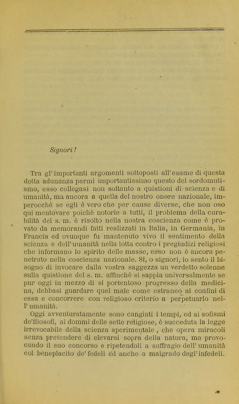 Signori ! Tra gl'importanti argomenti sottoposti all'esame di questa dotta adunanza parmi importantissimo questo del sordomuti- smo, esso collegasi non soltanto a quistioni di scienza e di umanità, ma ancora a quella del nostro onore nazionale, im- perocché se egli è vero che per cause diverse, che non oso qui mentovare poiché notorie a tutti, il problema della cura- bilità del s. m. è risolto nella nostra coscienza come é pro- vato da memorandi fatti realizzati in Italia, in Germania, in Francia ed ovunque fu mantenuto vivo il sentimento della scienza e dell'umanità nella lotta contro i pregiudizi religiosi che informano lo spirito delle masse, esso non é ancora pe- netrato nella coscienza nazionale. Si, o signori, io sento il bi- sogno di invocare dalla vostra saggezza un verdetto solenne sulla quistione del s. m, affinchè si sappia universalmente se pur oggi in mezzo di si portentoso progresso della medici- na, debbasi guardare quel male come estraneo ai confini di essa e concorrere con religioso criterio a perpetuarlo nel- l'umanità. Oggi avventuratamente sono cangiati i tempi, ed ai sofismi de'filosofi, ai dommi delle sette religiose, è succeduta la legge irrevocabile della scienza sperimentale , che opera miracoli senza pretendere di elevarsi sopra della natura, ma provo- cando il suo concorso e ripetendoli a suffragio dell' umanità col beneplacito de'fedeli ed anche a malgrado degl'infedeli.