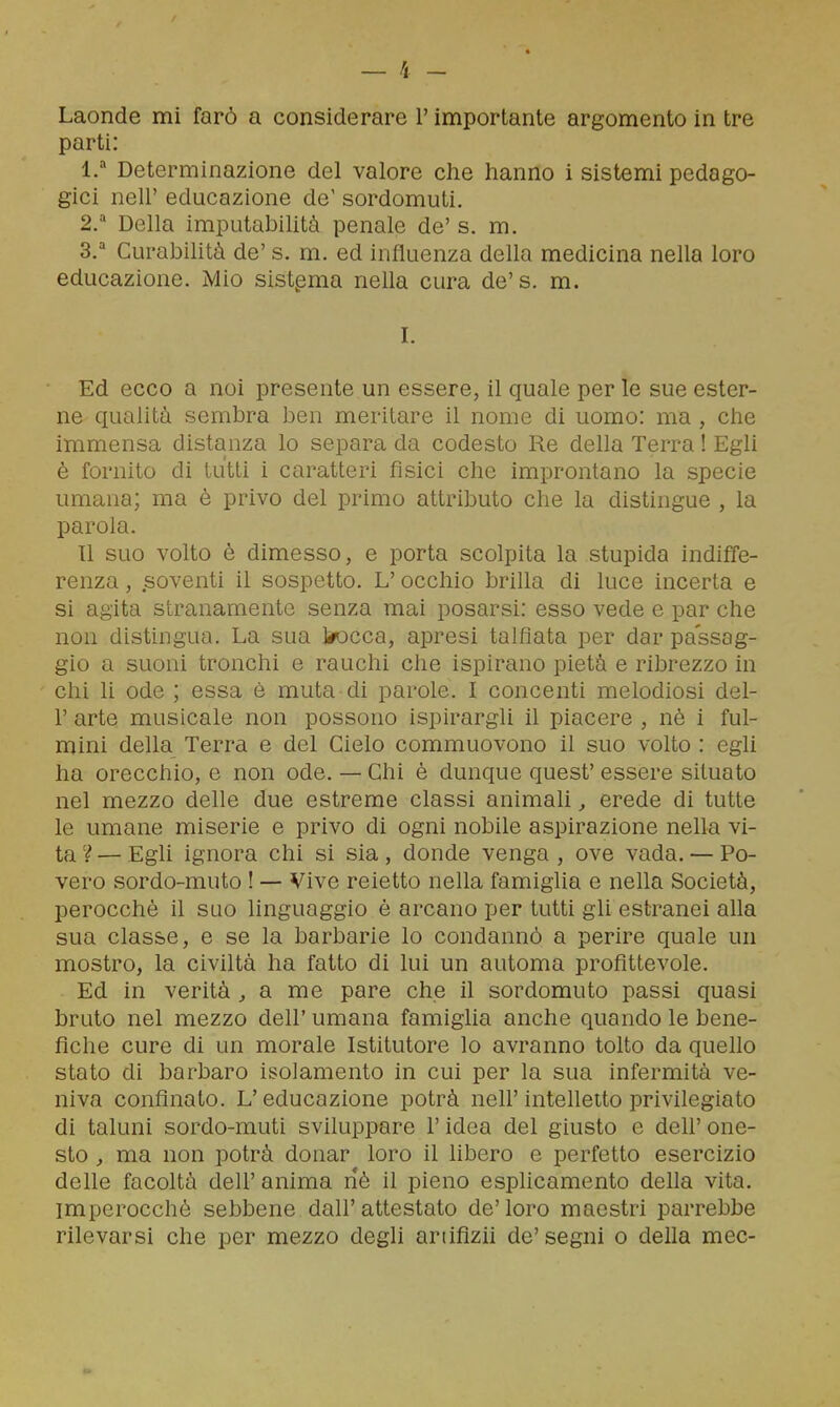 parti: l.'' Determinazione del valore che hanno i sistemi pedago- gici neir educazione de' sordomuti. 2/ Della imputabiUtà penale de' s. m, 3.'' Curabilità de' s. m. ed influenza della medicina nella loro educazione. Mio sistema nella cura de's. m. I. Ed ecco a noi presente un essere, il quale per le sue ester- ne qualità sembra ben meritare il nome di uomo: ma, che immensa distanza lo separa da codesto Re della Terra ! Egli è fornito di tutti i caratteri fisici che improntano la specie umana; ma è privo del primo attributo che la distingue , la parola. 11 suo volto è dimesso, e porta scolpita la stupida indiffe- renza , soventi il sospetto. L'occhio brilla di luce incerta e si agita stranamente senza mai posarsi: esso vede e par che non distingua. La sua trecca, apresi talfìata per dar passag- gio a suoni tronchi e rauchi che ispirano pietà e ribrezzo in chi li ode ; essa è muta di parole. I concenti melodiosi del- l' arte musicale non possono ispirargli il piacere , nè i ful- mini della Terra e del Cielo commuovono il suo volto : egli ha orecchio, e non ode. — Chi è dunque quest' essere situato nel mezzo delle due estreme classi animali, erede di tutte le umane miserie e privo di ogni nobile aspirazione nella vi- ta 'ì — Egli ignora chi si sia , donde venga , ove vada, — Po- vero sordo-muto ! — Vive reietto nella famiglia e nella Società, perocché il suo linguaggio è arcano per tutti gli estranei alla sua classe, e se la barbarie lo condannò a perire quale un mostro, la civiltà ha fatto di lui un automa profittevole. Ed in verità ^ a me pare che il sordomuto passi quasi bruto nel mezzo dell' umana famiglia anche quando le bene- fiche cure di un morale Istitutore lo avranno tolto da queho stato di barbaro isolamento in cui per la sua infermità ve- niva confinato. L'educazione potrà nell'intehetto privilegiato di taluni sordo-muti sviluppare l'idea del giusto e dell' one- sto , ma non potrà donar loro il libero e perfetto esercizio delle facoltà dell' anima né il pieno esphcamento della vita, imperocché sebbene dall'attestato de'loro maestri parrebbe rilevarsi che per mezzo degli ariifizh de'segni o della mec-