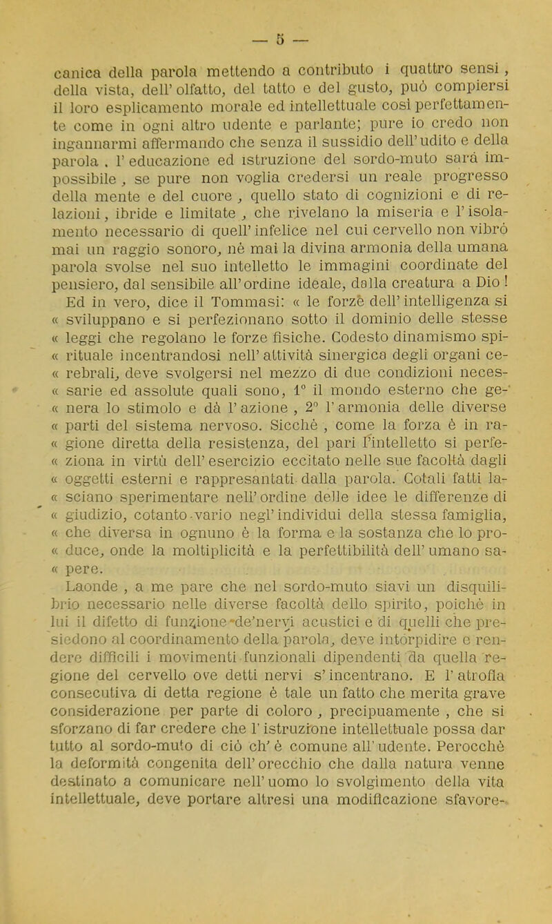 canica della parola mettendo a contributo i quattro sensi, della vista, dell'olfatto, del tatto e del gusto, può compiersi il loro esplicamento morale ed intellettuale cosi perfettamen- te come in ogni altro udente e parlante; pure io credo non ingannarmi affermando che senza il sussidio dell'udito e della parola . 1' educazione ed istruzione del sordo-muto sarà im- possibile , se pure non voglia credersi un reale progresso della mente e del cuore , quello stato di cognizioni e di re- lazioni , ibride e limitate , che rivelano la miseria e l'isola- mento necessario di queir infelice nel cui cervello non vibrò mai un raggio sonoro^ né mai la divina armonia della umana parola svolse nel suo intelletto le immagini coordinate del pensiero, dal sensibile all'ordine ideale, dalla creatura a Dio ! Ed in vero, dice il Tommasi: « le forzè dell' intelligenza si « sviluppano e si perfezionano sotto il dominio deUe stesse « leggi che regolano le forze fisiche. Codesto dinamismo spi- « rituale incentrandosi nell' attività sinergica degli organi ce- « rebralij deve svolgersi nel mezzo di due condizioni neces- « sarie ed assolute quah sono, 1° il mondo esterno che ge-' « nera lo stimolo e dà l'azione , 2 l'armonia delle diverse « parti del sistema nervoso. Sicché , come la forza è in ra- « gione diretta della resistenza, del pari l'intelletto si perfe- « ziona in virtù dell' esercizio eccitato nelle sue facoltà dagli « oggetti esterni e rappresantati dalla parola. Cotali fatti la- « sciano sperimentare nell' ordine delle idee le differenze di « giudizio, cotanto-vario negl'individui della stessa famiglia, « che diversa in ognuno è la forma e la sostanza che lo pro- « duce, onde la moltiplicità e la perfettibilità dell' umano sa- « pere. Laonde , a me pare che nel sordo-muto siavi un disquili- brio necessario nelle diverse facoltà dello spirito, poiché in lui il difetto di funzione-de'nervi acustici e di quelli che pre- siedono al coordinamento della parola, deve intorpidire e ren- dere difficili i movimenti funzionali dipendenti da quella re- gione del cervello ove detti nervi s'incentrano. E l'atrofia consecutiva di detta regione è tale un fatto che merita grave considerazione per parte di coloro , precipuamente , che si sforzano di far credere che l'istruzione intellettuale possa dar tutto al sordo-muto di ciò eh'è comune all'udente. Perocché la deformità congenita dell'orecchio che dalla natura venne destinato a comunicare nell' uomo lo svolgimento della vita intellettuale, deve portare altresì una modificazione sfavore-