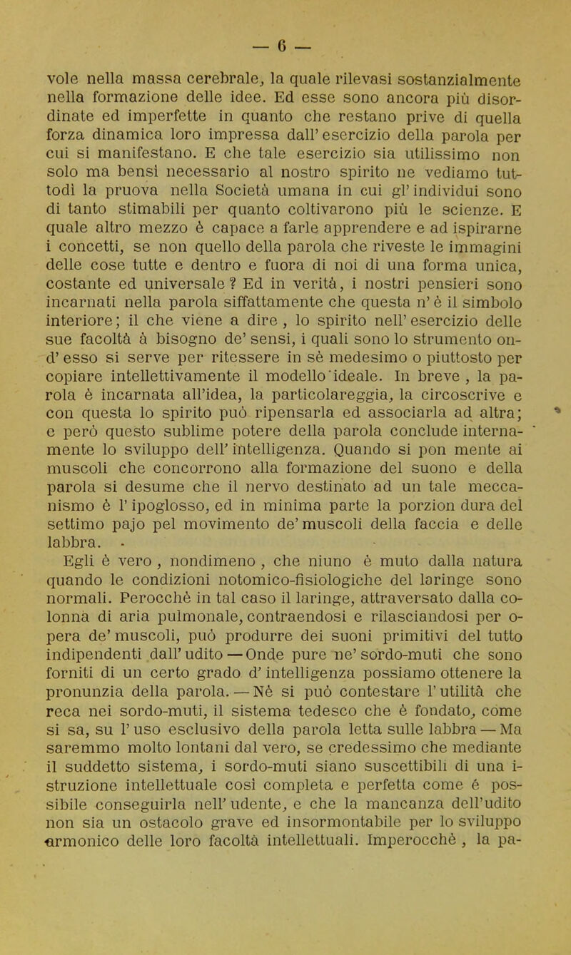 vole nella massa cerebrale, la quale rilevasi sostanzialmente nella formazione delle idee. Ed esse sono ancora più disor- dinate ed imperfette in quanto che restano prive di quella forza dinamica loro impressa dall'esercizio della parola per cui si manifestano. E che tale esercizio sia utilissimo non solo ma bensi necessario al nostro spirito ne vediamo tut- todì la pruova nella Società umana in cui gl'individui sono di tanto stimabili per quanto coltivarono più le scienze. E quale altro mezzo è capace a farle apprendere e ad ispirarne i concetti, se non quello della parola che riveste le immagini delle cose tutte e dentro e fuora di noi di una forma unica, costante ed universale ? Ed in verità, i nostri pensieri sono incarnati nella parola siffattamente che questa n' è il simbolo interiore ; il che viene a dire , lo spirito nell' esercizio delle sue facoltà à bisogno de' sensi, i quali sono lo strumento on- d' esso si serve per ritessere in sè medesimo o piuttosto per copiare intellettivamente il modello'ideale. In breve, la pa- rola è incarnata all'idea, la particolareggia, la circoscrive e con questa lo spirito può ripensarla ed associarla ad altra; e però questo sublime potere della parola conclude interna- mente lo sviluppo deir intelligenza. Quando si pon mente ai muscoli che concorrono alla formazione del suono e della parola si desume che il nervo destinato ad un tale mecca- nismo è r ipoglosso, ed in minima parte la porzion dura del settimo pajo pel movimento de'muscoli della faccia e delle labbra. ■ Egli è vero , nondimeno , che ninno è muto dalla natura quando le condizioni notomico-fisiologiche del laringe sono normali. Perocché in tal caso il laringe, attraversato dalla co- lonna di aria pulmonale, contraendosi e rilasciandosi per o- pera de' muscoli, può produrre dei suoni primitivi del tutto indipendenti dall'udito — Onde pure ne'sordo-muti che sono forniti di un certo grado d'intelligenza possiamo ottenere la pronunzia della parola. — Nè si può contestare l'utilità che reca nei sordo-muti, il sistema tedesco che è fondato, come si sa, su r uso esclusivo della parola letta sulle labbra — Ma saremmo molto lontani dal vero, se credessimo che mediante il suddetto sistema, i sordo-muti siano suscettibili di una i- struzione intellettuale cosi completa e perfetta come é pos- sibile conseguirla neir udente, e che la mancanza dell'udito non sia un ostacolo grave ed insormontabile per lo sviluppo cirmonico delle loro facoltà intellettuali. Imperocché , la pa-