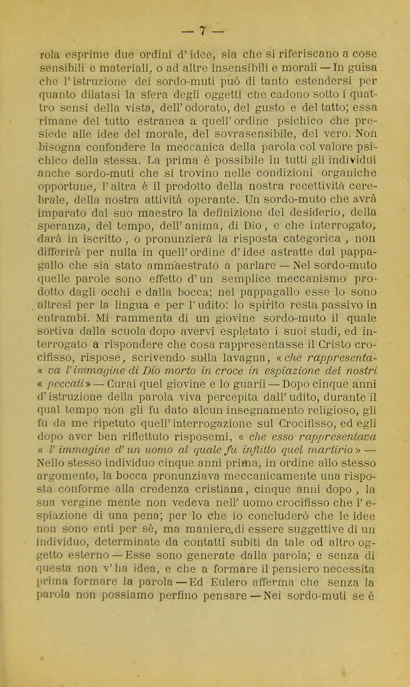 rola esprime due ordini d'idee, sia clie si riferiscano a cose sensibili e materiali^ o ad altre insensibili e morali —In guisa che r istruzione dei sordo-muti può di tanto estendersi per quanto dilatasi la sfera degli oggetti cbe cadono sotto i quat- tro sensi della vista, dell' odorato, del gusto e del tatto; essa rimane del tutto estranea a queir ordine psichico che pre- siede alle idee del morale, del sovrasensibile, del vero. Non bisogna confondere la meccanica della parola col valore psi- chico della stessa. La prima è possibile in tutti gli individui anche sordo-muti che si trovino nelle condizioni organiche opportune^ l'altra è il prodotto della nostra recettività cere- brale, della nostra attività operante. Un sordo-muto che avrà imparato dal suo maestro la definizione del desiderio, della speranza, del tempo, dell' anima, di Dio, e che interrogato^ darà in iscritto , o pronunzierà la risposta categorica , non differirà per nulla in quell'ordine d'idee astratte dal pappa- gallo che sia stato ammaestrato a parlare — Nel sordo-muto quelle parole sono effetto d'un semplice meccanismo pro- dotto dagli occhi e dalla bocca; nel pappagallo esse lo sono altresì per la lingua e per 1' udito: lo spirito resta passivo in entrambi. Mi rammenta di un giovine sordo-muto il quale sortiva dalla scuola dopo avervi espletato i suoi studi, ed in- terrogato a rispondere che cosa rappresentasse il Cristo cro- cifisso, rispose, scrivendo su-lla lavagna, a che rappresenta- ti va V immagine di Dio morto in croce in espiazione dei nostri « peccati-» — Curai quel giovine e lo guarii — Dopo cinque anni d'istruzione della parola viva percepita dall' udito, durante il qual tempo non gli fu dato alcun insegnamento religioso, gli fu da me ripetuto queir interrogazione sul Crocifìsso, ed egli dopo aver ben riflettuto risposemi, « che esso rappresentava « V immagine d' un uomo al quale fu inflitto quel martirio » — Nello stesso individuo cinque anni prima, in ordine allo stesso argomento, la bocca pronunziava meccanicamente una rispo- sta conforme alla credenza cristiana, cinque anni dopo ^ la sua vergine mente non vedeva nell' uomo crocifisso che V e- spiazione di una pena; per lo che io concluderò che le idee non sono enti per sè, ma maniere.di essere suggettive di un individuo, determinate da contatti subiti da tale od altro og- getto esterno —Esse sono generate dalla parola; e senza di questa non v'ha idea, e che a formare il pensiero necessita prima formare la parola —Ed Eulero afferma che senza la parola non possiamo perfino pensare —Nei sordo-muti se è