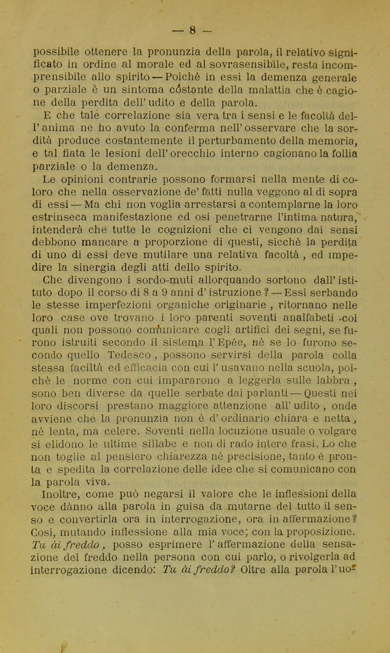 possibile ottenere la pronunzia della parola, il relativo signi- ficato in ordine al morale ed al sovrasensibile, resta incom- prensibile allo spirito — Poiché in essi la demenza generale o parziale è un sintoma cóstonte della malattia che è cagio- ne della perdita dell'udito e della parola. E che tale correlazione sia vera tra i sensi e le facoltà del- l'anima ne ho avuto la conferma nell'osservare che la sor- dità produce costantemente il perturbamento della memoria, e tal fiata le lesioni dell' orecchio interno cagionano la follia parziale o la demenza. Le opinioni contrarie possono formarsi nella mente di co- loro che nella osservazione de' fatti nulla veggono al di sopra di essi — Ma chi non voglia arrestarsi a contemplarne la loro estrinseca manifestazione ed osi penetrarne l'intima natura, intenderà che tutte le cognizioni che ci vengono dai sensi debbono mancare a proporzione di questi, sicché la perdita di uno di essi deve mutilare una relativa facoltà , ed impe- dire la sinergia degli atti dello spirito. Che divengono i sordo-muti allorquando sortono dall' isti- tuto dopo il corso di 8 a 9 anni d'istruzione ? — Essi serbando le stesse imperfezioni organiche originarie , ritornano nelle loro case ove trovano i loro par^enti soventi analfabeti -coi quali non possono com'unicare cogli artifici dei segni, se fu- rono istruiti secondo il sislerna l'Epée, né se lo furono se- condo quello Tedesco , possono servirsi della parola colla stessa faciltà ed efficacia con cui Y usavano nella scuola, poi- ché le norme con cui impararono a leggerla sulle labbra , sono ben diverse da quelle serbate dai parlanti — Questi nei loro discorsi prestano maggiore attenzione all' udito , onde avviene che la pronunzia non è d'ordinario chiara e netta^ nò lenta, ma celere. Soventi nella locuzione usuale o volgare si elidono le ultime sillabe e non di rado intere frasi. Lo che non toghe al pensiero chiarezza né precisione, tanto è pron- ta e spedita la correlazione delle idee che si comunicano con la parola viva. Inoltre, come può negarsi il valore che le inflessioni della voce dànno alla parola in guisa da mutarne del tutto il sen- so e convertirla ora in interrogazione, ora in affermazione? Cosi, mutando inflessione alla mia voce; con la proposizione. Tu ài freddo, posso esprimere 1' affermazione deha sensa- zione del freddo nella persona con cui parlo, o rivolgerla ad interrogazione dicendo: Tu, ài freddo? Oltre alla parola Tuo-