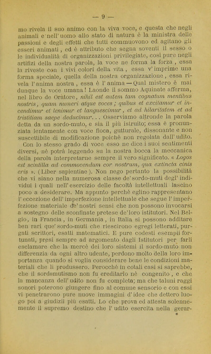 animali e nell'uomo allo stato di natura è la ministra delle passioni e degli effetti che tutti commuovono ed agitano gli esseri animati, ed è attributo che segna soventi il sesso o le individuahtà di organizzazioni privilegiate, cosi pure negli artifizi della nostra parola, la voce ne forma la forza , essa la riveste con i vivi colori della vita , essa v' imprime una forma speciale, quella della nostra organizzazione, essa ri- vela l'anima nostra , essa è l'anima —Qual mistero è mai dunque la voce umana ! Laonde il sommo Aquinate afferma, nel libro de Oratore, niliil est autein tain cognatum mentibus nostris, quam numeri atque voces ; quibus et excitamur et in- cendimur et lenimur et languescimur, et ad hilaritatem et ad tristitiam saepe dedaciinur. .. Osserviamo altronde la parola detta da un sordo-muto, e sia il più istruito; essa è pronun- ziata lentamente con voce fioca, gutturale, dissonante e non suscettibile di modificazione poiché non regolata dall'udito. Con lo stesso grado di voce esso ne dice i suoi sentimenti diversi, nè potrà leggendo su la nostra bocca la meccanica della parola interpretarne sempre il vero significato. « Logos est scintilla ad commovendum cor nostrum^ qua extincta cinis ms ». ( Liber sapientiae ). Non nego pertanto la possibilità che vi siano nella numerosa classe de' sordo-muti degl' indi- vidui i quali neir esercizio delle facoltà intellettuali lascino poco a desiderare. Ma appunto perchè eglino rappresentano r eccezione dell' imperfezione intellettuale che segue l'imper- fezione materiale dte' nostri sensi che non possono invocarsi a sostegno delle sconfinate pretese de'loro istitutori. Nel Bel- gio, in Francia, in Germania, in Italia si possono additare ben rari que' sordo-muti che riescirono egregi letterati, pur- gati scrittori, esatti matematici. E pure codesti esempii for- tunati, presi sempre ad argomento dagli Istitutori per farli esclamare che la mercè dei loro sistemi il sordo-muto non differenzia da ogni altro udente, perdono molto della loro im- portanza quando si voglia considerare bene le condizioni ma- teriali che li produssero. Perocché in cotali casi si saprebbe, che il sordomutismo non fu ereditario nè congenito , e che la mancanza deli' udito non fu completa; ma che taluni raggi sonori poterono giungere fino al comune sensorio e con essi vi penetrarono pure nuove immagini d'idee che dettero luo- go poi a giudizi! più esatti. Lo che prova ed attesta solenne- mente il supremo destino che 1' udito esercita nella gerar-
